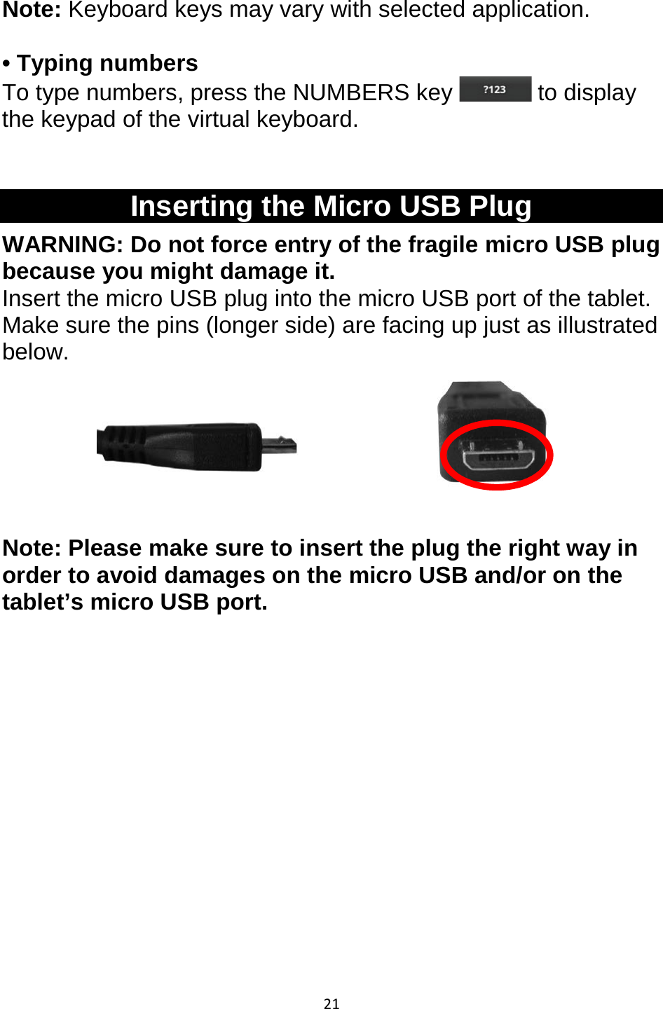 21  Note: Keyboard keys may vary with selected application.   • Typing numbers To type numbers, press the NUMBERS key   to display the keypad of the virtual keyboard.  Inserting the Micro USB Plug WARNING: Do not force entry of the fragile micro USB plug because you might damage it.  Insert the micro USB plug into the micro USB port of the tablet. Make sure the pins (longer side) are facing up just as illustrated below.        Note: Please make sure to insert the plug the right way in order to avoid damages on the micro USB and/or on the tablet’s micro USB port.          