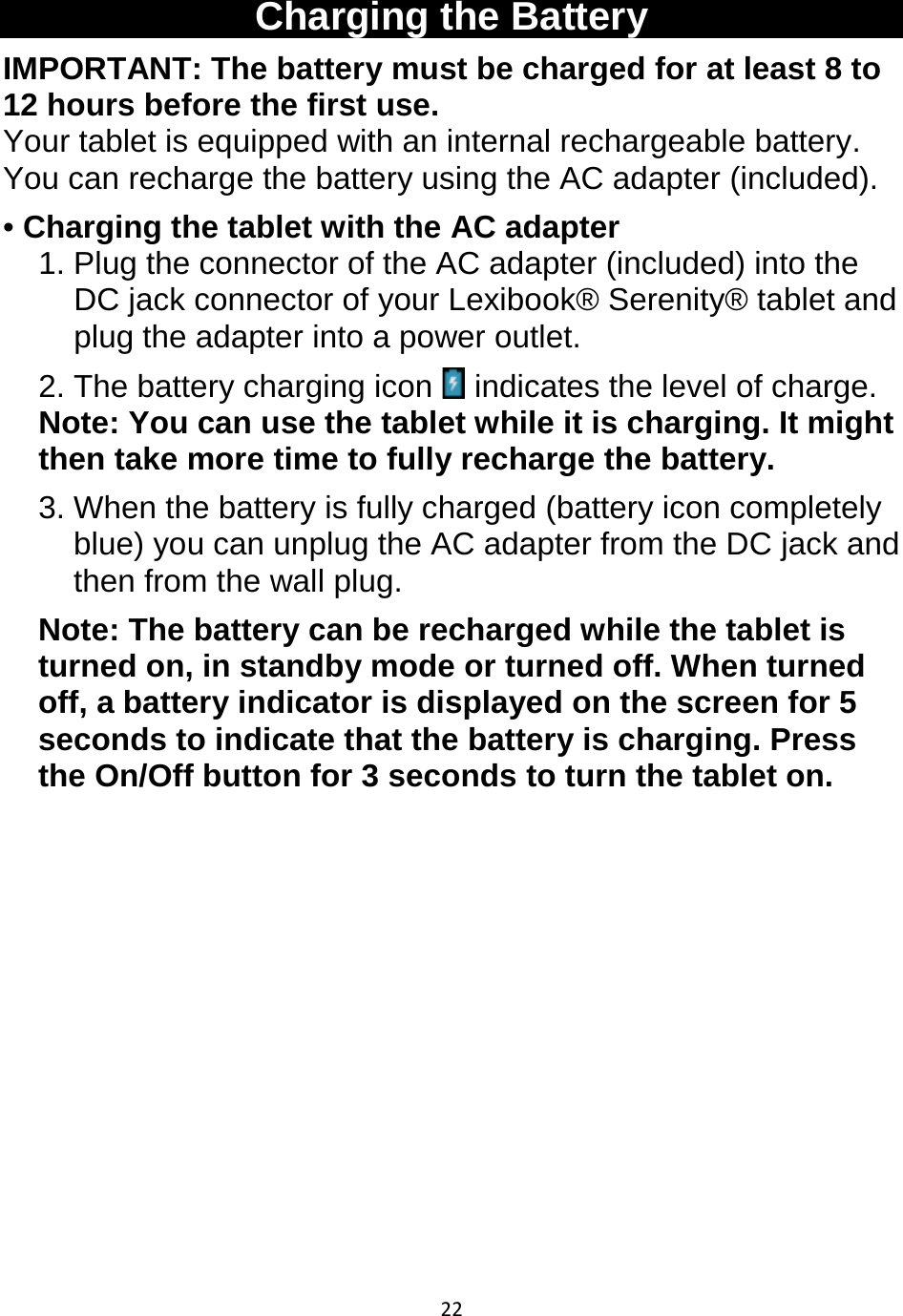 22   Charging the Battery IMPORTANT: The battery must be charged for at least 8 to 12 hours before the first use. Your tablet is equipped with an internal rechargeable battery. You can recharge the battery using the AC adapter (included). • Charging the tablet with the AC adapter 1. Plug the connector of the AC adapter (included) into the DC jack connector of your Lexibook® Serenity® tablet and plug the adapter into a power outlet. 2. The battery charging icon   indicates the level of charge.  Note: You can use the tablet while it is charging. It might then take more time to fully recharge the battery. 3. When the battery is fully charged (battery icon completely blue) you can unplug the AC adapter from the DC jack and then from the wall plug. Note: The battery can be recharged while the tablet is turned on, in standby mode or turned off. When turned off, a battery indicator is displayed on the screen for 5 seconds to indicate that the battery is charging. Press the On/Off button for 3 seconds to turn the tablet on.                