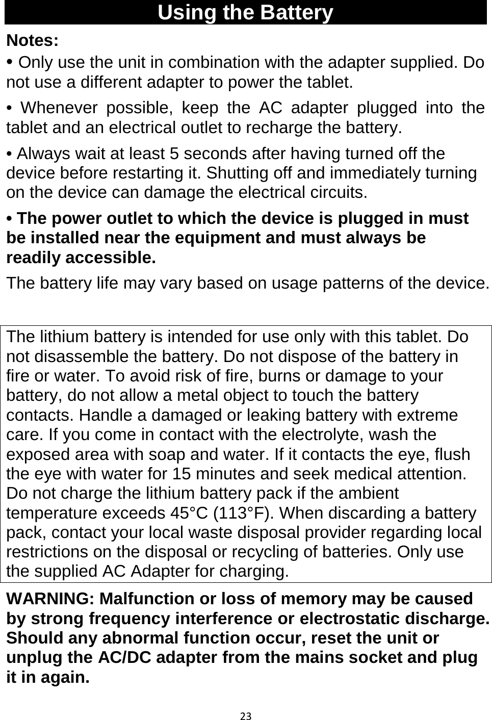 23   Using the Battery Notes:  • Only use the unit in combination with the adapter supplied. Do not use a different adapter to power the tablet. • Whenever possible, keep the AC adapter plugged into the tablet and an electrical outlet to recharge the battery. • Always wait at least 5 seconds after having turned off the device before restarting it. Shutting off and immediately turning on the device can damage the electrical circuits. • The power outlet to which the device is plugged in must be installed near the equipment and must always be readily accessible. The battery life may vary based on usage patterns of the device.   The lithium battery is intended for use only with this tablet. Do not disassemble the battery. Do not dispose of the battery in fire or water. To avoid risk of fire, burns or damage to your battery, do not allow a metal object to touch the battery contacts. Handle a damaged or leaking battery with extreme care. If you come in contact with the electrolyte, wash the exposed area with soap and water. If it contacts the eye, flush the eye with water for 15 minutes and seek medical attention. Do not charge the lithium battery pack if the ambient temperature exceeds 45°C (113°F). When discarding a battery pack, contact your local waste disposal provider regarding local restrictions on the disposal or recycling of batteries. Only use the supplied AC Adapter for charging. WARNING: Malfunction or loss of memory may be caused by strong frequency interference or electrostatic discharge. Should any abnormal function occur, reset the unit or unplug the AC/DC adapter from the mains socket and plug it in again.