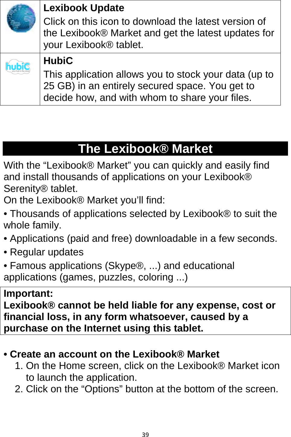 39   Lexibook Update Click on this icon to download the latest version of the Lexibook® Market and get the latest updates for your Lexibook® tablet.  HubiC This application allows you to stock your data (up to 25 GB) in an entirely secured space. You get to decide how, and with whom to share your files.   The Lexibook® Market With the “Lexibook® Market” you can quickly and easily find and install thousands of applications on your Lexibook® Serenity® tablet.  On the Lexibook® Market you’ll find: • Thousands of applications selected by Lexibook® to suit the whole family. • Applications (paid and free) downloadable in a few seconds. • Regular updates  • Famous applications (Skype®, ...) and educational applications (games, puzzles, coloring ...) Important:  Lexibook® cannot be held liable for any expense, cost or financial loss, in any form whatsoever, caused by a purchase on the Internet using this tablet.  • Create an account on the Lexibook® Market 1. On the Home screen, click on the Lexibook® Market icon to launch the application. 2. Click on the “Options” button at the bottom of the screen.  