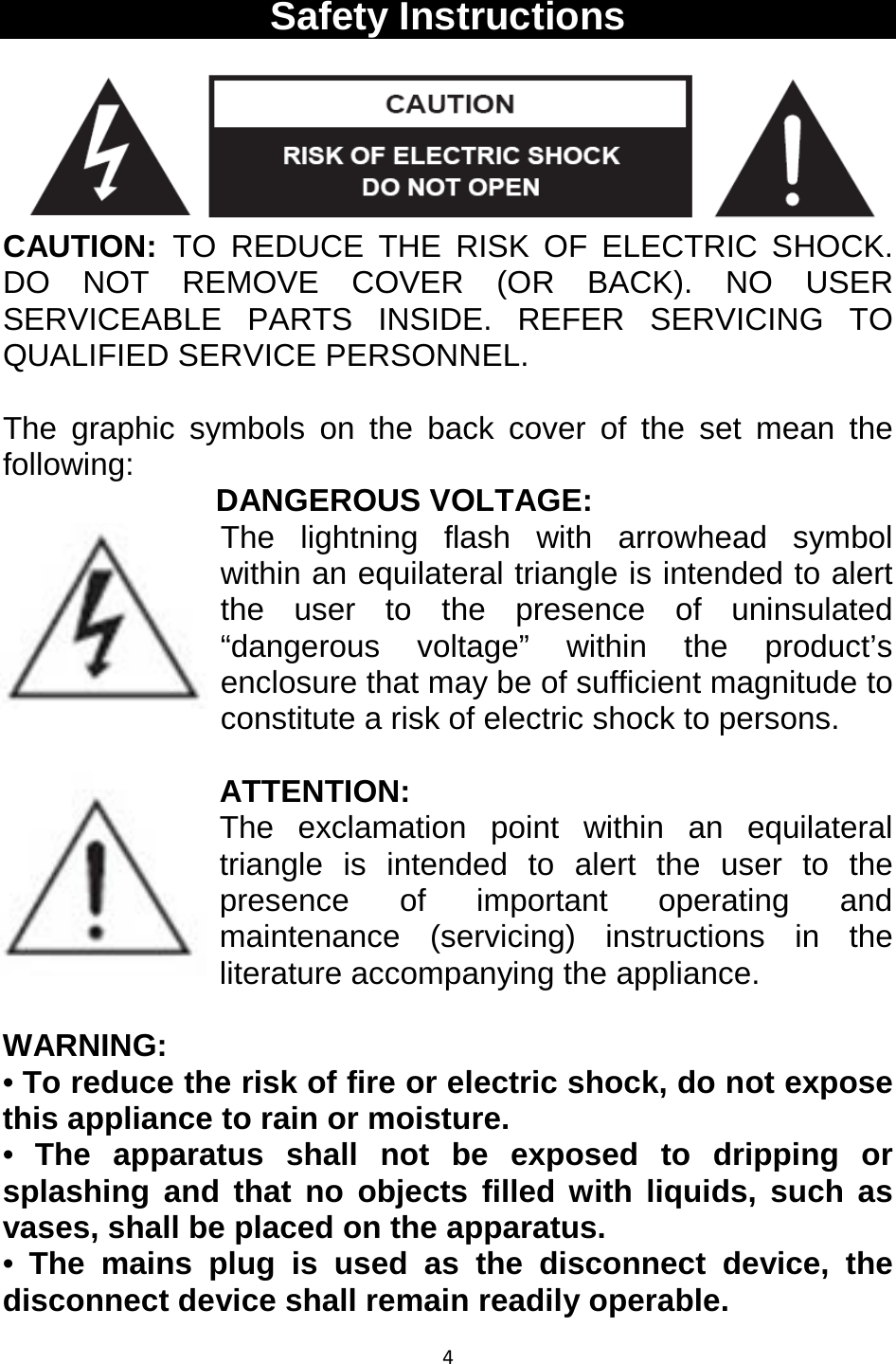 4  Safety Instructions  CAUTION:  TO REDUCE THE RISK OF ELECTRIC SHOCK. DO NOT REMOVE COVER (OR BACK). NO USER SERVICEABLE PARTS INSIDE. REFER SERVICING TO QUALIFIED SERVICE PERSONNEL.  The graphic symbols on the back cover of the set mean the following:  DANGEROUS VOLTAGE: The lightning flash with arrowhead symbol within an equilateral triangle is intended to alert the user to the presence of uninsulated “dangerous voltage” within the product’s enclosure that may be of sufficient magnitude to constitute a risk of electric shock to persons.  ATTENTION: The exclamation point within an equilateral triangle is intended to alert the user to the presence of important operating and maintenance (servicing) instructions in the literature accompanying the appliance.   WARNING: • To reduce the risk of fire or electric shock, do not expose this appliance to rain or moisture. •  The apparatus shall not be exposed to dripping or splashing and that no objects filled with liquids, such as vases, shall be placed on the apparatus. •  The mains plug is used as the disconnect device, the disconnect device shall remain readily operable. 