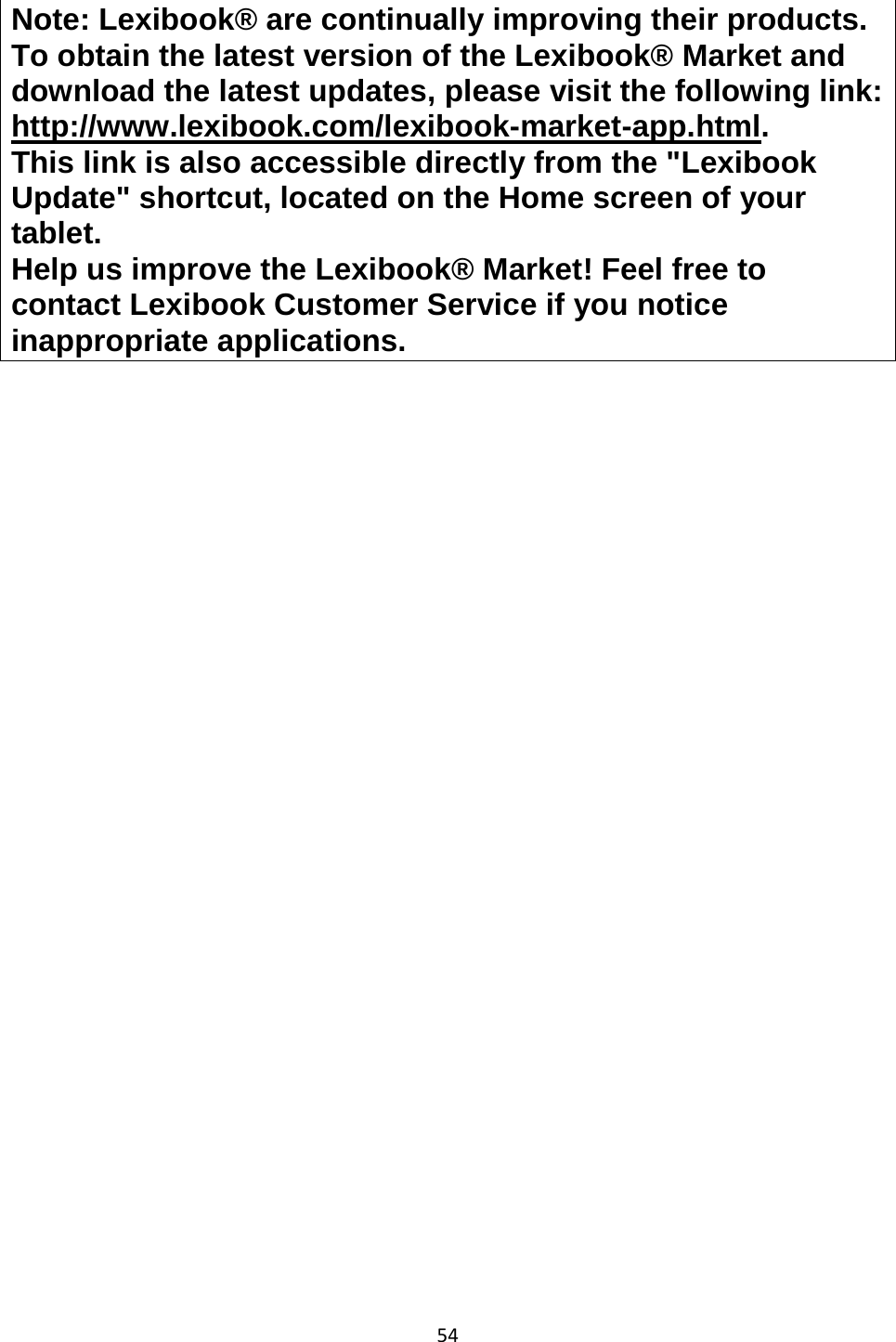 54  Note: Lexibook® are continually improving their products. To obtain the latest version of the Lexibook® Market and download the latest updates, please visit the following link: http://www.lexibook.com/lexibook-market-app.html.  This link is also accessible directly from the &quot;Lexibook Update&quot; shortcut, located on the Home screen of your tablet. Help us improve the Lexibook® Market! Feel free to contact Lexibook Customer Service if you notice inappropriate applications. 