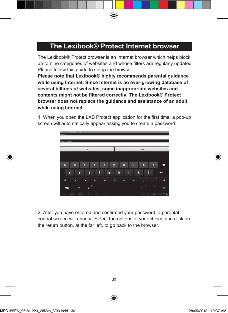 303130  The Lexibook® Protect Internet browserThe Lexibook® Protect browser is an Internet browser which helps blockup to nine categories of websites and whose filters are regularly updated. Please follow this guide to setup the browser.Please note that Lexibook® highly recommends parental guidance while using Internet. Since Internet is an ever-growing database of several billions of websites, some inappropriate websites and contents might not be filtered correctly. The Lexibook® Protect browser does not replace the guidance and assistance of an adult while using Internet.1. When you open the LXB Protect application for the first time, a pop-up screen will automatically appear asking you to create a password. 2. After you have entered and confirmed your password, a parental control screen will appear. Select the options of your choice and click on the return button, at the far left, to go back to the browser. 31  3. You can also access the parental control screen using a shortcut, located in the top-right corner.        MFC155EN_06IM1223_28May_V03.indd   30 28/05/2013   10:37 AM