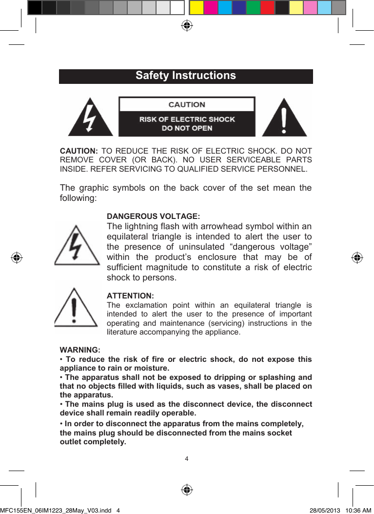 454  Safety InstructionsCAUTION:  TO  REDUCE  THE  RISK  OF  ELECTRIC  SHOCK.  DO  NOT REMOVE COVER  (OR  BACK).  NO  USER  SERVICEABLE  PARTS INSIDE. REFER SERVICING TO QUALIFIED SERVICE PERSONNEL.The  graphic  symbols  on  the  back  cover  of  the  set  mean  the following:DANGEROUS VOLTAGE:The lightning flash with arrowhead symbol within an equilateral  triangle  is  intended  to  alert  the  user  to the  presence  of  uninsulated  “dangerous  voltage” within  the  product’s  enclosure  that  may  be  of sufficient  magnitude  to  constitute  a  risk  of  electric shock to persons.ATTENTION:The  exclamation  point  within  an  equilateral  triangle  is intended  to  alert  the  user  to  the  presence  of  important operating  and  maintenance  (servicing)  instructions  in  the literature accompanying the appliance. WARNING:•To  reduce  the  risk  of  fire  or  electric  shock,  do not  expose  this appliance to rain or moisture.•The apparatus shall not be exposed to dripping or splashing and that no objects filled with liquids, such as vases, shall be placed on the apparatus.•The mains plug is used as the disconnect device, the disconnect device shall remain readily operable.•In order to disconnect the apparatus from the mains completely, the mains plug should be disconnected from the mains socket outlet completely.MFC155EN_06IM1223_28May_V03.indd   4 28/05/2013   10:36 AM