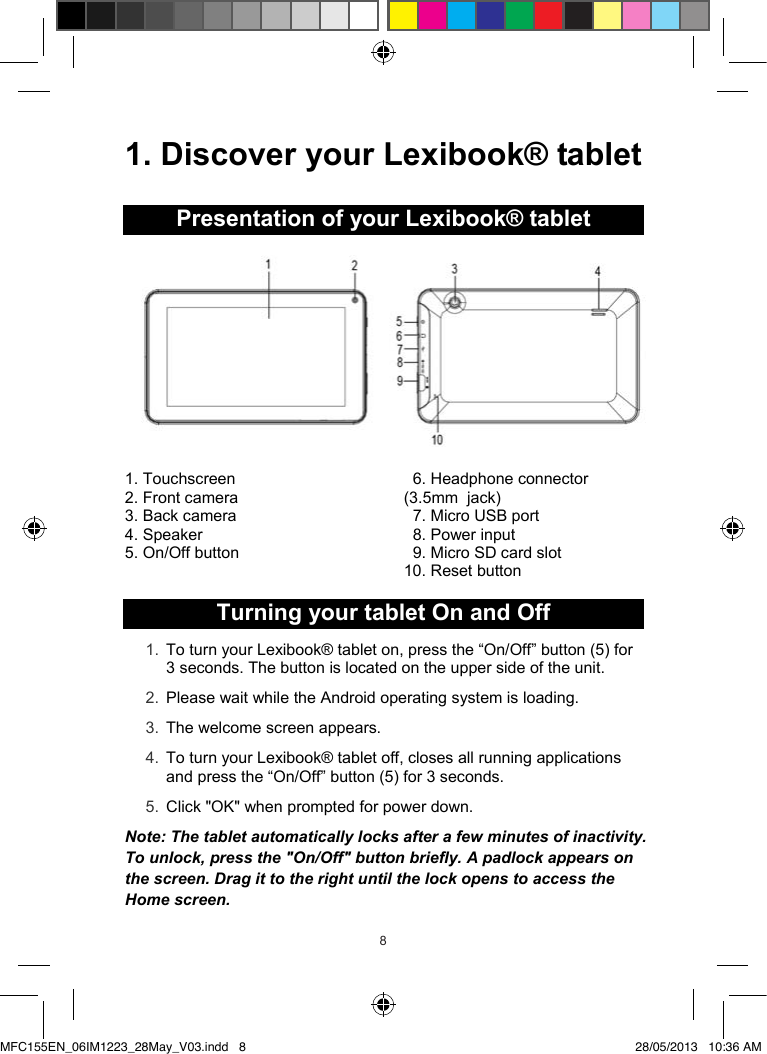 898  1. Discover your Lexibook® tabletPresentation of your Lexibook® tablet1. Touchscreen2. Front camera3. Back camera4. Speaker5. On/Off button 6. Headphone connector(3.5mm  jack)7. Micro USB port8. Power input9. MicroSD card slot 10. Reset buttonTurning your tablet On and Off1. To turn your Lexibook® tablet on, press the “On/Off” button (5) for3 seconds. The button is located on the upper side of the unit.2. Please wait while the Android operating system is loading.3. The welcome screen appears.4. To turn your Lexibook® tablet off, closes all running applications and press the “On/Off” button (5) for 3 seconds.5. Click &quot;OK&quot; when prompted for power down.Note:The tablet automatically locks after a few minutes of inactivity.To unlock, press the &quot;On/Off&quot; button briefly. A padlock appears on the screen. Drag it to the right until the lock opensto access the Home screen.MFC155EN_06IM1223_28May_V03.indd   8 28/05/2013   10:36 AM