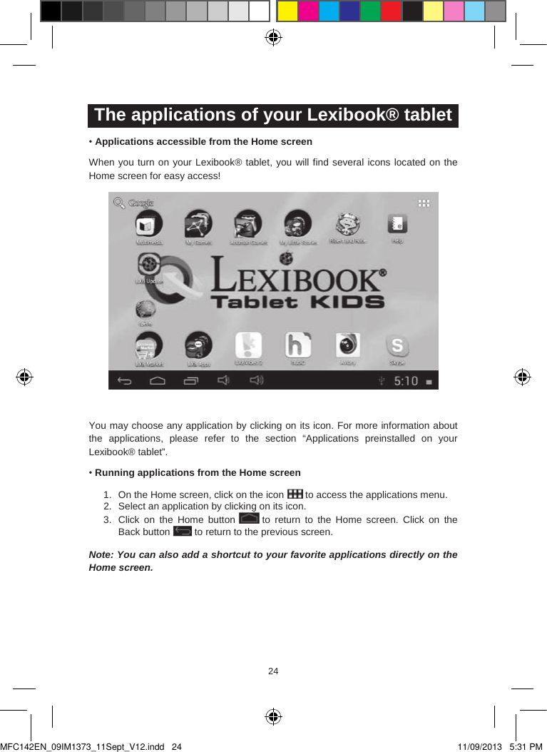 242524The applications of your Lexibook® tablet•Applications accessible from the Home screenWhen you turn on your Lexibook® tablet, you will find several icons located on the Home screen for easy access!You may choose any application by clicking on its icon. For more information about the applications,  please  refer  to  the  section  “Applications preinstalled  on  your Lexibook® tablet”.•Running applications from the Home screen1. On the Home screen, click on the icon  to access the applications menu.2. Select an application by clicking on its icon.3. Click  on  the  Home  button to  return  to  the Home  screen. Click  on the Back button to return to the previous screen.Note: You can also add a shortcut to your favorite applications directly on the Home screen.MFC142EN_09IM1373_11Sept_V12.indd   24 11/09/2013   5:31 PM
