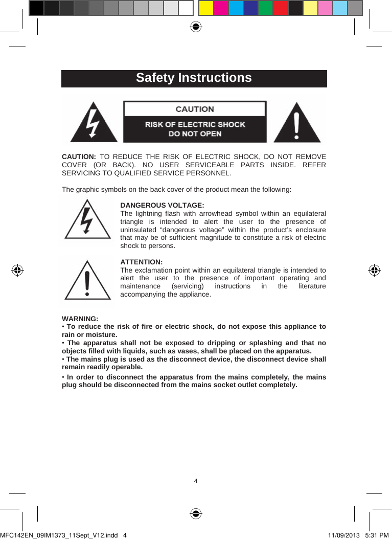 454Safety InstructionsCAUTION:  TO  REDUCE  THE  RISK  OF  ELECTRIC  SHOCK, DO  NOT  REMOVE COVER  (OR  BACK).  NO  USER  SERVICEABLE PARTS  INSIDE.  REFER SERVICING TO QUALIFIED SERVICE PERSONNEL.The graphic symbols on the back cover of the product mean the following:DANGEROUS VOLTAGE:The  lightning  flash  with  arrowhead  symbol  within  an  equilateral triangle  is  intended  to  alert  the  user  to  the  presence  of uninsulated  “dangerous  voltage”  within  the  product’s  enclosure that may be of sufficient magnitude to constitute a risk of electric shock to persons.ATTENTION:The exclamation point within an equilateral triangle is intended to alert  the  user  to  the  presence  of  important  operating  and maintenance  (servicing)  instructions  in  the literature accompanying the appliance. WARNING:•To reduce the risk of fire or electric shock, do not expose this appliance to rain or moisture.•The  apparatus  shall  not  be  exposed  to  dripping  or  splashing  and  that  no objects filled with liquids, such as vases, shall be placed on the apparatus.•The mains plug is used as the disconnect device, the disconnect device shall remain readily operable.•In order to disconnect the apparatus from the mains completely, the mains plug should be disconnected from the mains socket outlet completely.MFC142EN_09IM1373_11Sept_V12.indd   4 11/09/2013   5:31 PM
