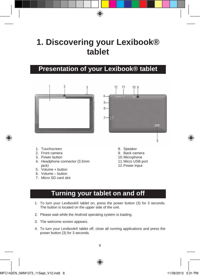 8981. Discovering your Lexibook® tabletPresentation of your Lexibook® tablet1. Touchscreen 2. Front camera3. Power button4. Headphone connector (3.5mm jack)5. Volume + button6. Volume – button7. Micro SD card slot8. Speaker9. Back camera 10.Microphone11.Micro USB port12.Power input Turning your tablet on and off1. To turn your Lexibook® tablet on, press the power button (3) for 3 seconds.The button is located on the upper side of the unit.2. Please wait while the Android operating system is loading.3. The welcome screen appears.4. To turn your Lexibook® tablet off, close all running applications and press the power button (3) for 3 seconds.MFC142EN_09IM1373_11Sept_V12.indd   8 11/09/2013   5:31 PM