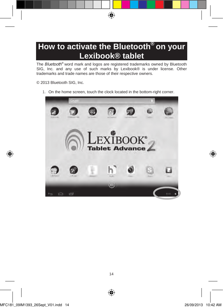 141514  How to activate the Bluetooth® on your Lexibook® tabletThe Bluetooth® word mark and logos are registered trademarks owned by Bluetooth SIG,  Inc.  and  any  use  of  such  marks  by  Lexibook®  is  under  license.  Other trademarks and trade names are those of their respective owners. © 2013 Bluetooth SIG, Inc. 1. On the home screen, touch the clock located in the bottom-right corner.MFC181_09IM1393_26Sept_V01.indd   14 26/09/2013   10:42 AM