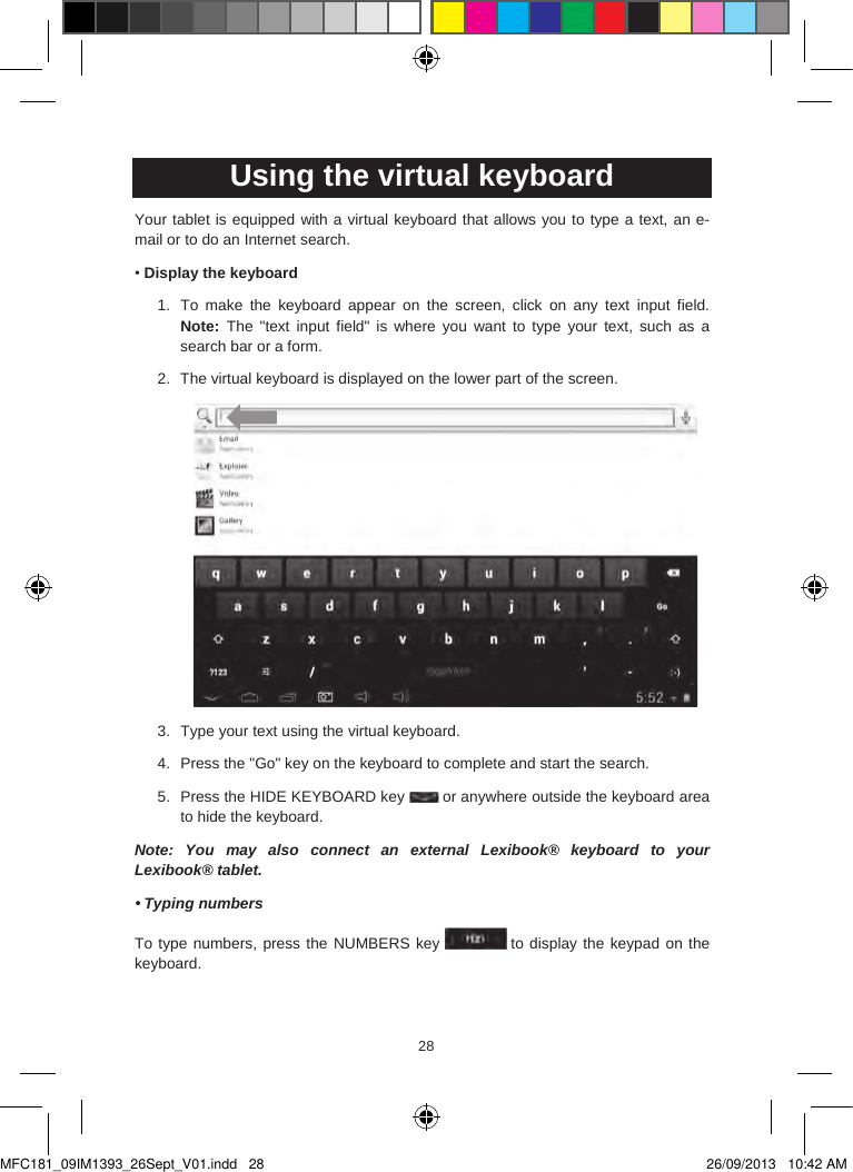 282928  Using the virtual keyboardYour tablet is equipped with a virtual keyboard that allows you to type a text, an e-mail or to do an Internet search.•Display the keyboard1. To  make  the  keyboard  appear  on  the  screen,  click  on  any  text  input  field.Note:  The &quot;text  input  field&quot;  is  where you  want to type your text, such  as asearch bar or a form.2. The virtual keyboard is displayed on the lower part of the screen.3. Type your text using the virtual keyboard.4. Press the &quot;Go&quot; key on the keyboard to complete and start the search.5. Press the HIDE KEYBOARD key  or anywhere outside the keyboard area to hide the keyboard.Note:  You  may  also connect  an  external  Lexibook®  keyboard to your Lexibook® tablet.• Typing numbersTo type numbers, press the NUMBERS key  to display the keypad on the keyboard.MFC181_09IM1393_26Sept_V01.indd   28 26/09/2013   10:42 AM