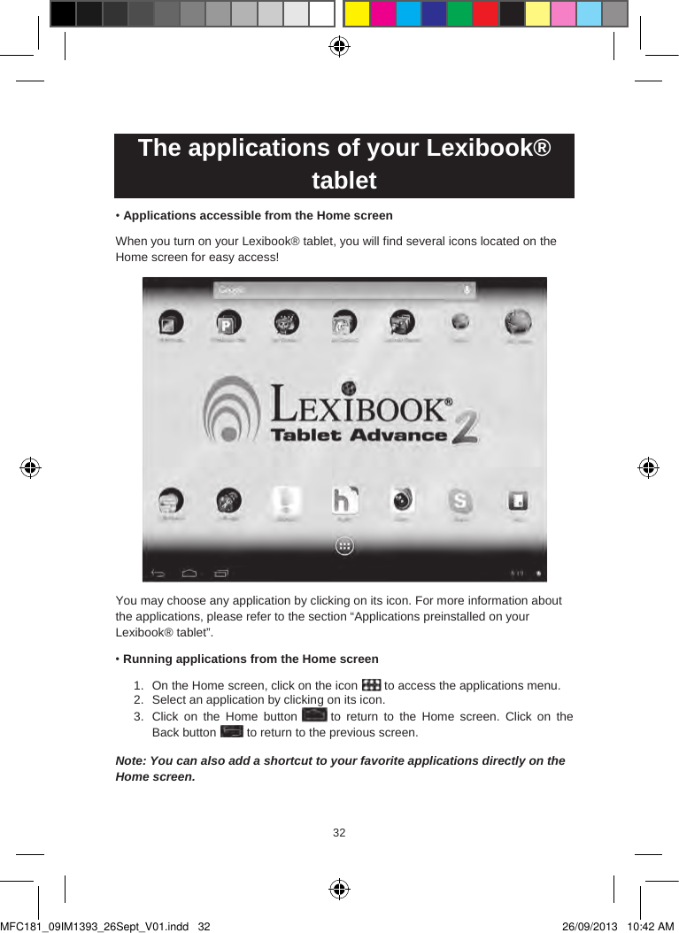 323332  The applications of your Lexibook® tablet•Applications accessible from the Home screenWhen you turn on your Lexibook® tablet, you will find several icons located on the Home screen for easy access!You may choose any application by clicking on its icon. For more information about the applications, please refer to the section “Applications preinstalled on your Lexibook® tablet”.•Running applications from the Home screen1. On the Home screen, click on the icon  to access the applications menu.2. Select an application by clicking on its icon.3. Click  on  the  Home  button  to  return  to  the Home  screen.  Click  on  the Back button  to return to the previous screen.Note: You can also add a shortcut to your favorite applications directly on the Home screen.MFC181_09IM1393_26Sept_V01.indd   32 26/09/2013   10:42 AM