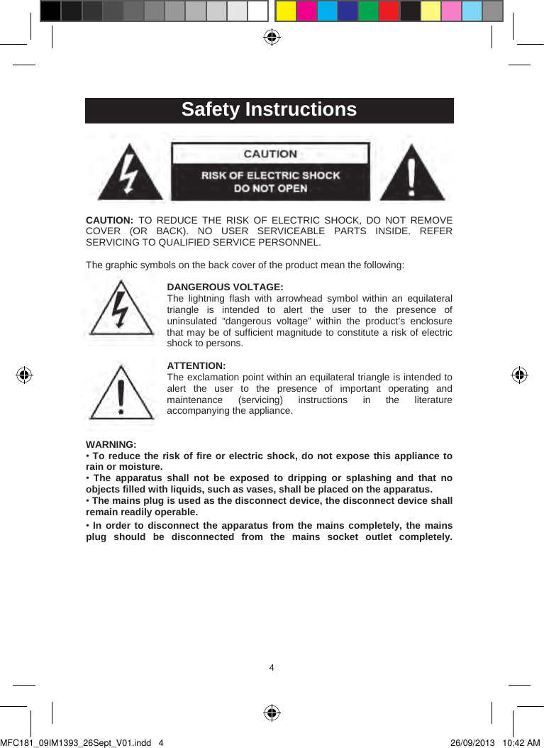 454  Safety InstructionsCAUTION:  TO  REDUCE  THE  RISK  OF  ELECTRIC  SHOCK,  DO  NOT  REMOVE COVER  (OR  BACK).  NO  USER  SERVICEABLE PARTS  INSIDE.  REFER SERVICING TO QUALIFIED SERVICE PERSONNEL.The graphic symbols on the back cover of the product mean the following:DANGEROUS VOLTAGE:The  lightning  flash  with  arrowhead  symbol  within  an  equilateral triangle  is  intended  to  alert  the  user  to  the  presence  of uninsulated  “dangerous  voltage”  within  the  product’s  enclosure that may be of sufficient magnitude to constitute a risk of electric shock to persons.ATTENTION:The exclamation point within an equilateral triangle is intended to alert  the  user  to  the  presence  of  important  operating  and maintenance  (servicing)  instructions  in  the literature accompanying the appliance. WARNING:•To reduce the risk of fire or electric shock, do not expose this appliance to rain or moisture.•The  apparatus  shall  not  be  exposed  to  dripping  or  splashing  and  that  no objects filled with liquids, such as vases, shall be placed on the apparatus.•The mains plug is used as the disconnect device, the disconnect device shall remain readily operable.•In order to disconnect the apparatus from the mains completely, the mains plug  should  be  disconnected  from  the  mains  socket  outlet  completely.MFC181_09IM1393_26Sept_V01.indd   4 26/09/2013   10:42 AM