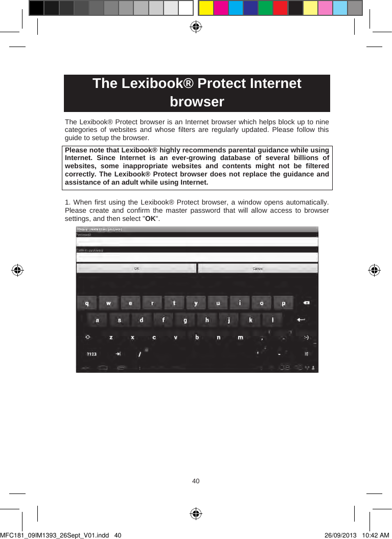 404140  The Lexibook® Protect Internet browserThe Lexibook® Protect browser is an Internet browser which helps block up to nine categories  of  websites  and  whose  filters  are  regularly  updated.  Please  follow  this guide to setup the browser.Please note that Lexibook® highly recommends parental guidance while using Internet.  Since  Internet  is  an  ever-growing  database  of  several  billions  of websites,  some  inappropriate  websites  and  contents  might  not  be  filtered correctly. The Lexibook® Protect browser does not replace the guidance and assistance of an adult while using Internet.1. When first using the Lexibook® Protect browser, a window opens automatically. Please  create and  confirm  the  master  password that  will  allow  access  to  browser settings, and then select &quot;OK&quot;.MFC181_09IM1393_26Sept_V01.indd   40 26/09/2013   10:42 AM