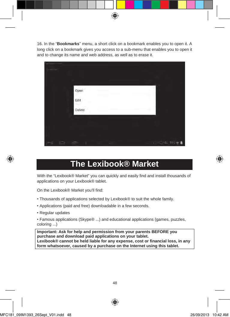 484948  16. In the “Bookmarks” menu, a short click on a bookmark enables you to open it. A long click on a bookmark gives you access to a sub-menu that enables you to open it and to change its name and web address, as well as to erase it.The Lexibook® MarketWith the “Lexibook® Market” you can quickly and easily find and install thousands of applications on your Lexibook® tablet. On the Lexibook® Market you’ll find:•Thousands of applications selected by Lexibook® to suit the whole family.• Applications (paid and free) downloadable in a few seconds.•Regular updates• Famous applications (Skype® ...) and educational applications (games, puzzles,coloring ...)Important: Ask for help and permission from your parents BEFORE youpurchase and download paid applications on your tablet.Lexibook® cannot be held liable for any expense, cost or financial loss, in any form whatsoever, caused by a purchase on the Internet using this tablet.MFC181_09IM1393_26Sept_V01.indd   48 26/09/2013   10:42 AM