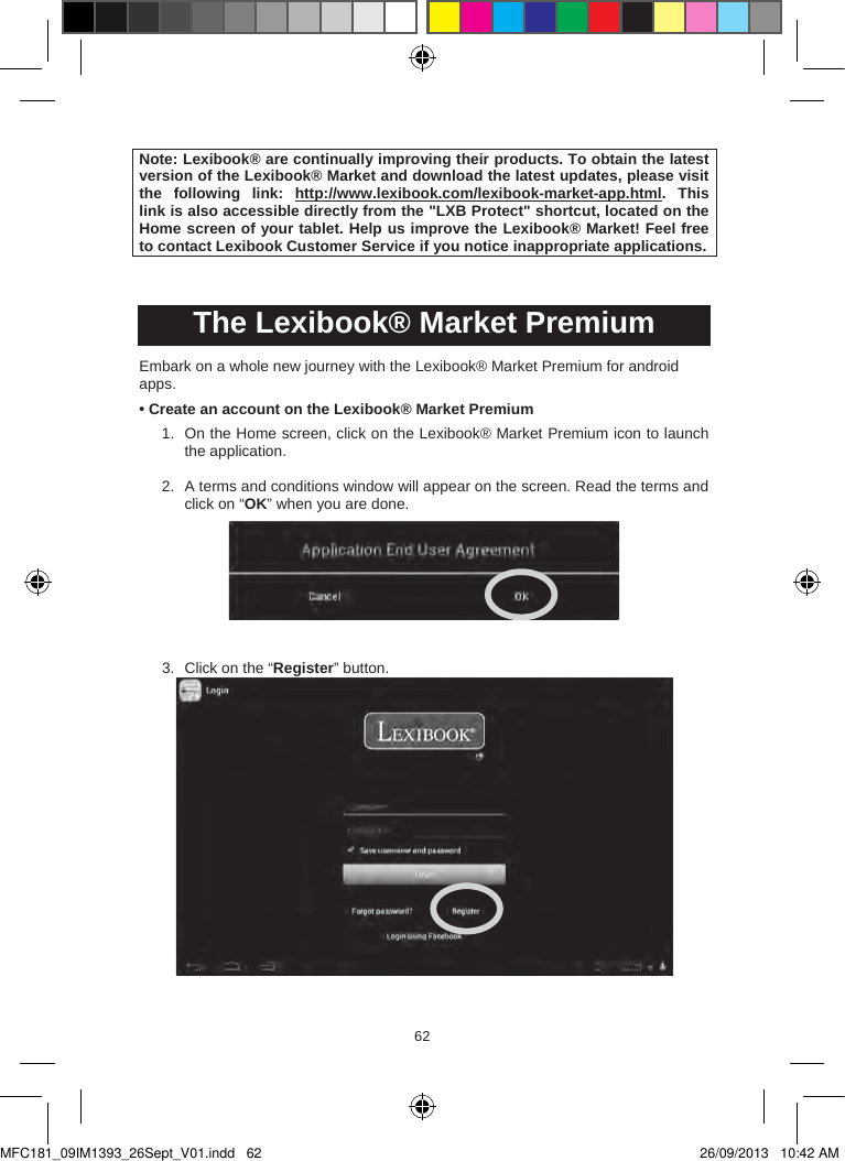 626362  Note: Lexibook® are continually improving their products. To obtain the latest version of the Lexibook® Market and download the latest updates, please visit the  following  link: http://www.lexibook.com/lexibook-market-app.html. This link is also accessible directly from the &quot;LXB Protect&quot; shortcut, located on the Home screen of your tablet. Help us improve the Lexibook® Market! Feel free to contact Lexibook Customer Service if you notice inappropriate applications.The Lexibook® Market PremiumEmbark on a whole new journey with the Lexibook® Market Premium for android apps. • Create an account on the Lexibook® Market Premium1. On the Home screen, click on the Lexibook® Market Premium icon to launch the application.2. A terms and conditions window will appear on the screen. Read the terms and click on “OK” when you are done.3. Click on the “Register” button.MFC181_09IM1393_26Sept_V01.indd   62 26/09/2013   10:42 AM