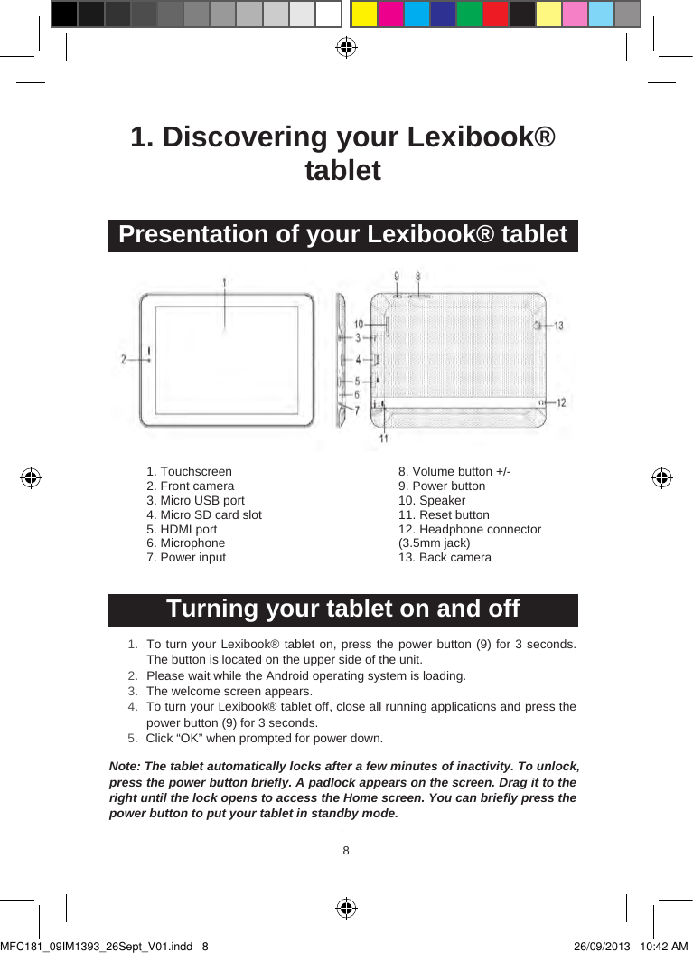 898  1. Discovering your Lexibook® tablet Presentation of your Lexibook® tablet1. Touchscreen 2. Front camera3. Micro USB port4. Micro SD card slot5. HDMI port6. Microphone 7. Power input 8. Volume button +/-9. Power button10. Speaker11. Reset button12. Headphone connector(3.5mm jack)13. Back cameraTurning your tablet on and off1. To turn your Lexibook® tablet on, press the power button (9) for 3 seconds. The button is located on the upper side of the unit.2. Please wait while the Android operating system is loading.3. The welcome screen appears.4. To turn your Lexibook® tablet off, close all running applications and press the power button (9) for 3 seconds.5. Click “OK” when prompted for power down.Note: The tablet automatically locks after a few minutes of inactivity. To unlock,press the power button briefly. A padlock appears on the screen. Drag it to the right until the lock opens to access the Home screen. You can briefly press thepower button to put your tablet in standby mode.MFC181_09IM1393_26Sept_V01.indd   8 26/09/2013   10:42 AM