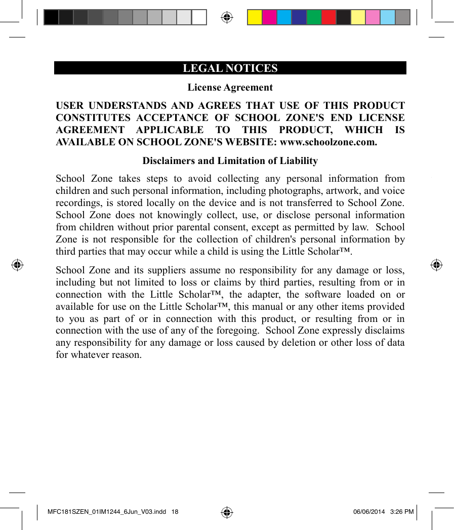LEGAL NOTICES License AgreementUSER UNDERSTANDS AND AGREES THAT USE OF THIS PRODUCT CONSTITUTES ACCEPTANCE OF SCHOOL ZONE&apos;S END LICENSE AGREEMENT APPLICABLE TO THIS PRODUCT, WHICH IS AVAILABLE ON SCHOOL ZONE&apos;S WEBSITE: www.schoolzone.com.  Disclaimers and Limitation of LiabilitySchool Zone takes steps to avoid collecting any personal information from children and such personal information, including photographs, artwork, and voice recordings, is stored locally on the device and is not transferred to School Zone.  School Zone does not knowingly collect, use, or disclose personal information from children without prior parental consent, except as permitted by law.  School Zone is not responsible for the collection of children&apos;s personal information by third parties that may occur while a child is using the Little Scholar™.School Zone and its suppliers assume no responsibility for any damage or loss, including but not limited to loss or claims by third parties, resulting from or in connection with the Little Scholar™, the adapter, the software loaded on or available for use on the Little Scholar™, this manual or any other items provided to you as part of or in connection with this product, or resulting from or in connection with the use of any of the foregoing.  School Zone expressly disclaims any responsibility for any damage or loss caused by deletion or other loss of data for whatever reason. Limited WarrantyThis product is covered by School Zone&apos;s 90-day standard limited warranty.  For any claim under the limited warranty or after sale service, please contact your distributor and present a valid proof of purchase. The limited warranty covers any manufacturing material and workmanship defect, with the exception of any deterioration arising from the non-observance of the instruction manual or from any careless action implemented on this item (such as dismantling, exposing to heat and humidity, etc.). A broken screen as well as any damage caused by using an adapter other than the one provided is not covered by the limited warranty.  NOTE: Changes or modifications to this unit not expressly approved by School Zone will invalidate this warranty.  EXCEPT AS EXPRESSLY STATED IN THIS SECTION, THIS PRODUCT IS PROVIDED &quot;AS IS&quot; WITHOUT WARRANTY OF ANY KIND, EXPRESS OR IMPLIED, INCLUDING BUT NOT LIMITED TO THE IMPLIED WARRANTIES OF MERCHANTABILITY OR FITNESS FOR A PARTICULAR PURPOSE.   Copyright NoticeSchool Zone®is a registered trademark of School Zone Publishing Company.Little Scholar™ is a trademark of School Zone Publishing Company.AndroidTM is a trademark of Google, Inc.  The Android robot is reproduced or modified from work created and shared by Google and used according to terms described in the Creative Commons 3.0 Attribution License.  ©2014 Bluetooth SIG, Inc.  The Bluetooth®word mark and logos are registered trademarks owned by Bluetooth SIG, Inc. and any use of such marks by Lexibook® and/or School Zone is under license.  Other trademarks and trade names are those of their respective owners.Additional Legal TermsAdditional legal terms that may apply to your purchase and use of your Little Scholar™, including but not limited to terms regarding end user licenses and privacy, may be accessed online at School Zone&apos;s website: www.schoolzone.com.MFC181SZEN_01IM1244_6Jun_V03.indd   18 06/06/2014   3:26 PM
