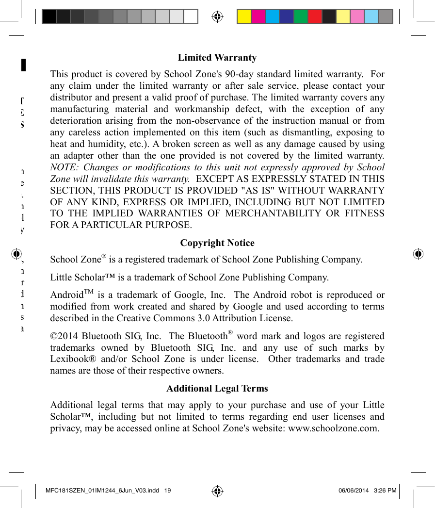 LEGAL NOTICES License AgreementUSER UNDERSTANDS AND AGREES THAT USE OF THIS PRODUCT CONSTITUTES ACCEPTANCE OF SCHOOL ZONE&apos;S END LICENSE AGREEMENT APPLICABLE TO THIS PRODUCT, WHICH IS AVAILABLE ON SCHOOL ZONE&apos;S WEBSITE: www.schoolzone.com.  Disclaimers and Limitation of LiabilitySchool Zone takes steps to avoid collecting any personal information from children and such personal information, including photographs, artwork, and voice recordings, is stored locally on the device and is not transferred to School Zone.  School Zone does not knowingly collect, use, or disclose personal information from children without prior parental consent, except as permitted by law.  School Zone is not responsible for the collection of children&apos;s personal information by third parties that may occur while a child is using the Little Scholar™.School Zone and its suppliers assume no responsibility for any damage or loss, including but not limited to loss or claims by third parties, resulting from or in connection with the Little Scholar™, the adapter, the software loaded on or available for use on the Little Scholar™, this manual or any other items provided to you as part of or in connection with this product, or resulting from or in connection with the use of any of the foregoing.  School Zone expressly disclaims any responsibility for any damage or loss caused by deletion or other loss of data for whatever reason. Limited WarrantyThis product is covered by School Zone&apos;s 90-day standard limited warranty.  For any claim under the limited warranty or after sale service, please contact your distributor and present a valid proof of purchase. The limited warranty covers any manufacturing material and workmanship defect, with the exception of any deterioration arising from the non-observance of the instruction manual or from any careless action implemented on this item (such as dismantling, exposing to heat and humidity, etc.). A broken screen as well as any damage caused by using an adapter other than the one provided is not covered by the limited warranty.  NOTE: Changes or modifications to this unit not expressly approved by School Zone will invalidate this warranty.  EXCEPT AS EXPRESSLY STATED IN THIS SECTION, THIS PRODUCT IS PROVIDED &quot;AS IS&quot; WITHOUT WARRANTY OF ANY KIND, EXPRESS OR IMPLIED, INCLUDING BUT NOT LIMITED TO THE IMPLIED WARRANTIES OF MERCHANTABILITY OR FITNESS FOR A PARTICULAR PURPOSE.   Copyright NoticeSchool Zone®is a registered trademark of School Zone Publishing Company.Little Scholar™ is a trademark of School Zone Publishing Company.AndroidTM is a trademark of Google, Inc.  The Android robot is reproduced or modified from work created and shared by Google and used according to terms described in the Creative Commons 3.0 Attribution License.  ©2014 Bluetooth SIG, Inc.  The Bluetooth®word mark and logos are registered trademarks owned by Bluetooth SIG, Inc. and any use of such marks by Lexibook® and/or School Zone is under license.  Other trademarks and trade names are those of their respective owners.Additional Legal TermsAdditional legal terms that may apply to your purchase and use of your Little Scholar™, including but not limited to terms regarding end user licenses and privacy, may be accessed online at School Zone&apos;s website: www.schoolzone.com.MFC181SZEN_01IM1244_6Jun_V03.indd   19 06/06/2014   3:26 PM