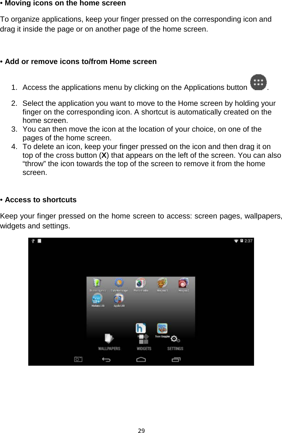 29  • Moving icons on the home screen  To organize applications, keep your finger pressed on the corresponding icon and drag it inside the page or on another page of the home screen.   • Add or remove icons to/from Home screen 1. Access the applications menu by clicking on the Applications button . 2. Select the application you want to move to the Home screen by holding your finger on the corresponding icon. A shortcut is automatically created on the home screen. 3. You can then move the icon at the location of your choice, on one of the pages of the home screen. 4. To delete an icon, keep your finger pressed on the icon and then drag it on top of the cross button (X) that appears on the left of the screen. You can also “throw” the icon towards the top of the screen to remove it from the home screen.    • Access to shortcuts  Keep your finger pressed on the home screen to access: screen pages, wallpapers, widgets and settings.      