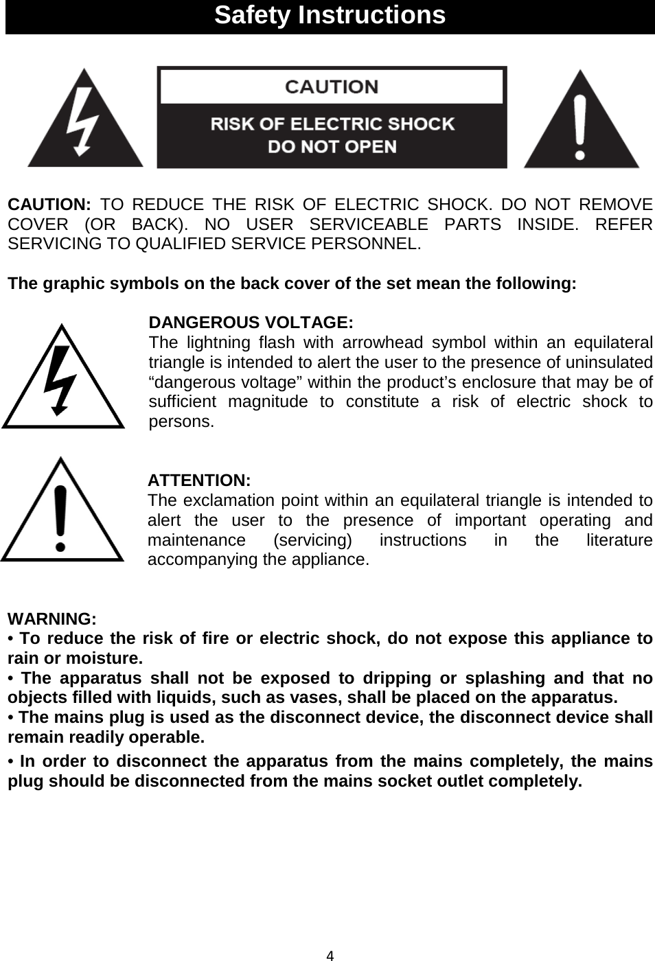 4   Safety Instructions  CAUTION: TO REDUCE THE RISK OF ELECTRIC SHOCK. DO NOT REMOVE COVER (OR BACK). NO USER SERVICEABLE PARTS INSIDE. REFER SERVICING TO QUALIFIED SERVICE PERSONNEL.  The graphic symbols on the back cover of the set mean the following:  DANGEROUS VOLTAGE: The lightning flash with arrowhead symbol within an equilateral triangle is intended to alert the user to the presence of uninsulated “dangerous voltage” within the product’s enclosure that may be of sufficient magnitude to constitute a risk of electric shock to persons.   ATTENTION: The exclamation point within an equilateral triangle is intended to alert the user to the presence of important operating and maintenance (servicing) instructions in the literature accompanying the appliance.    WARNING: • To reduce the risk of fire or electric shock, do not expose this appliance to rain or moisture. •  The apparatus shall not be exposed to dripping or splashing and that no objects filled with liquids, such as vases, shall be placed on the apparatus. • The mains plug is used as the disconnect device, the disconnect device shall remain readily operable. • In order to disconnect the apparatus from the mains completely, the mains plug should be disconnected from the mains socket outlet completely.        