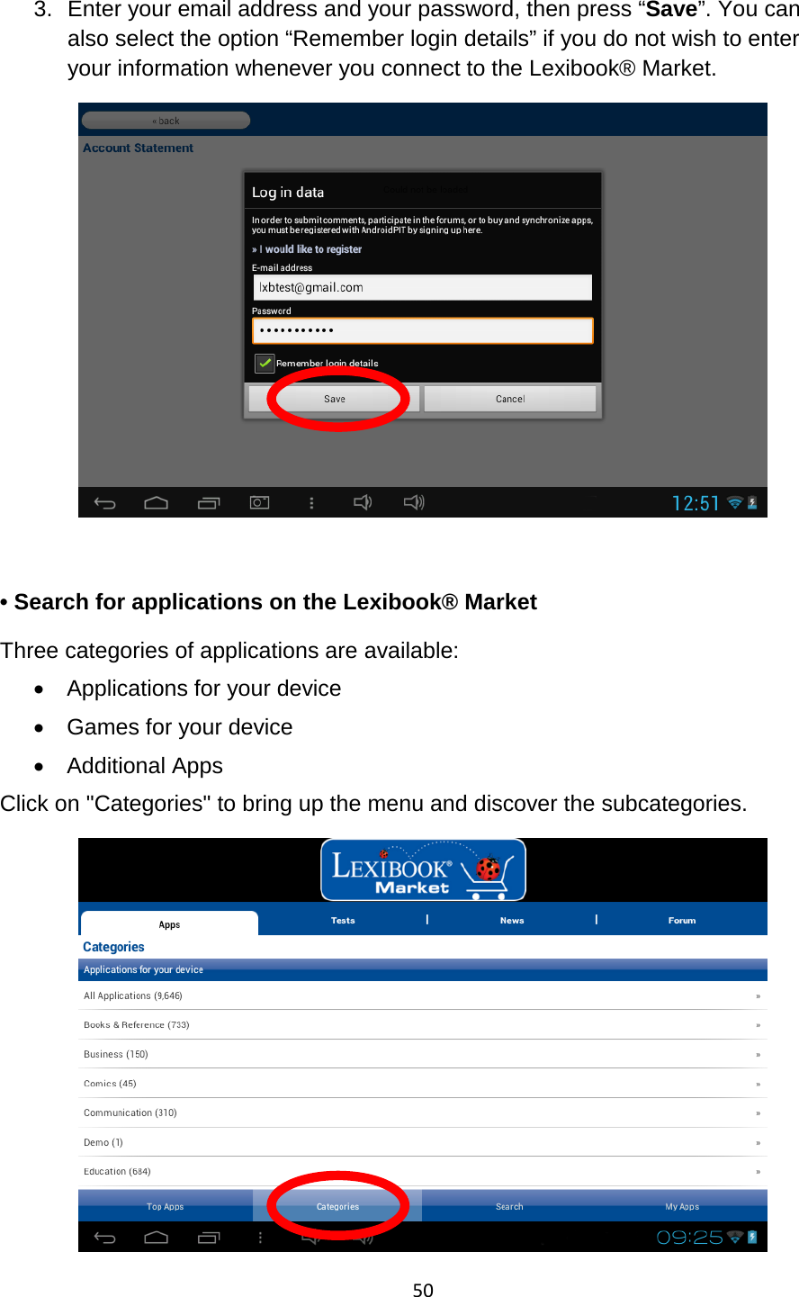 50  3. Enter your email address and your password, then press “Save”. You can also select the option “Remember login details” if you do not wish to enter your information whenever you connect to the Lexibook® Market.    • Search for applications on the Lexibook® Market Three categories of applications are available: • Applications for your device • Games for your device • Additional Apps Click on &quot;Categories&quot; to bring up the menu and discover the subcategories.  