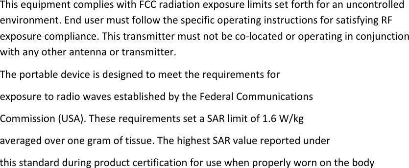 This equipment complies with FCC radiation exposure limits set forth for an uncontrolled environment. End user must follow the specific operating instructions for satisfying RF exposure compliance. This transmitter must not be co-located or operating in conjunction with any other antenna or transmitter. The portable device is designed to meet the requirements for exposure to radio waves established by the Federal Communications Commission (USA). These requirements set a SAR limit of 1.6 W/kg averaged over one gram of tissue. The highest SAR value reported under this standard during product certification for use when properly worn on the body  