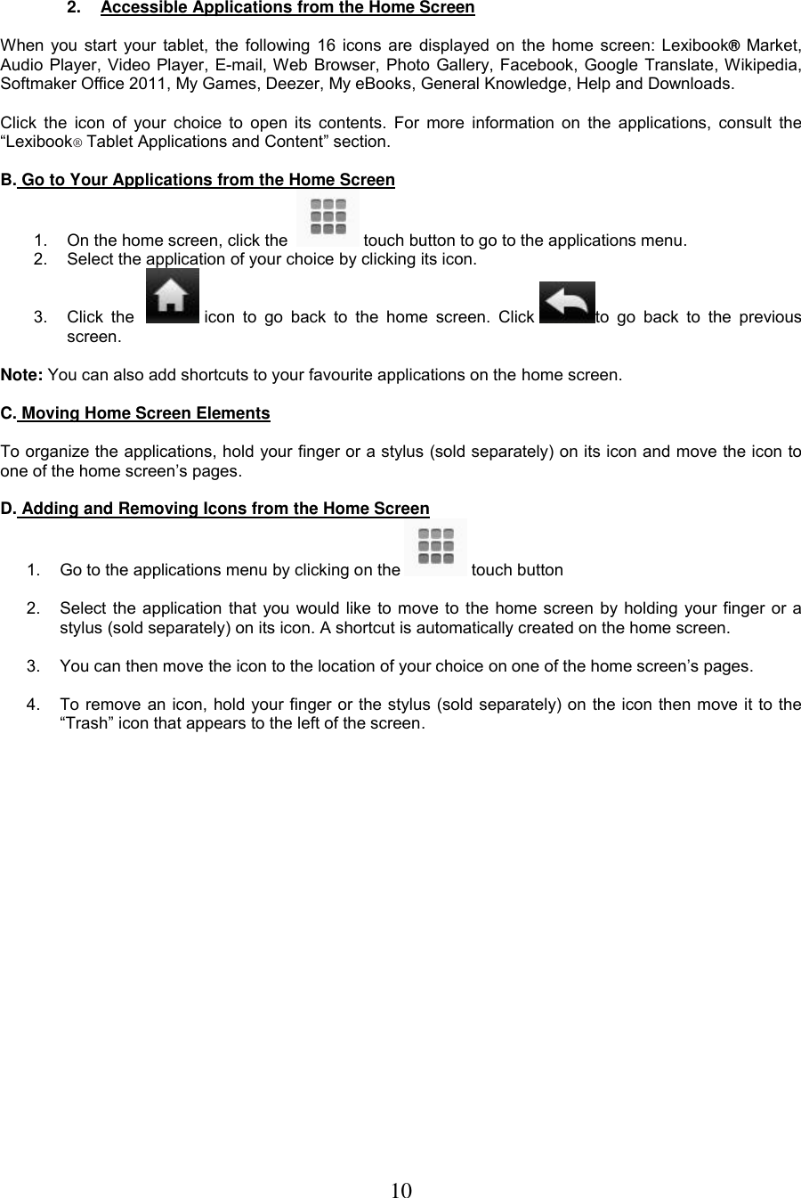 10    2.  Accessible Applications from the Home Screen  When you start your tablet, the following 16 icons are displayed on the home screen: Lexibook® Market, Audio Player, Video Player, E-mail, Web Browser, Photo Gallery, Facebook, Google Translate, Wikipedia, Softmaker Office 2011, My Games, Deezer, My eBooks, General Knowledge, Help and Downloads.   Click  the  icon of  your choice  to open  its contents. For  more information on  the  applications, consult  the “Lexibook® Tablet Applications and Content” section.  B. Go to Your Applications from the Home Screen 1. On the home screen, click the    touch button to go to the applications menu. 2.  Select the application of your choice by clicking its icon. 3.  Click  the     icon  to  go  back  to  the  home  screen.  Click  to  go  back  to  the  previous screen.  Note: You can also add shortcuts to your favourite applications on the home screen.   C. Moving Home Screen Elements   To organize the applications, hold your finger or a stylus (sold separately) on its icon and move the icon to one of the home screen’s pages.   D. Adding and Removing Icons from the Home Screen 1.  Go to the applications menu by clicking on the   touch button  2.  Select the application that you would like to move to the home screen by holding your finger or a stylus (sold separately) on its icon. A shortcut is automatically created on the home screen.  3.  You can then move the icon to the location of your choice on one of the home screen’s pages.  4.  To remove an icon, hold your finger or the stylus (sold separately) on the icon then move it to the “Trash” icon that appears to the left of the screen. 