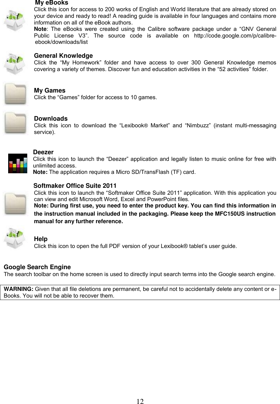 12    My eBooks Click this icon for access to 200 works of English and World literature that are already stored on your device and ready to read! A reading guide is available in four languages and contains more information on all of the eBook authors. Note:  The  eBooks  were  created using  the  Calibre  software  package  under a  “GNV  General Public  License  V3”.  The  source  code  is  available  on  http://code.google.com/p/calibre-ebook/downloads/list  General Knowledge Click  the  “My  Homework”  folder  and  have  access  to  over  300  General  Knowledge  memos covering a variety of themes. Discover fun and education activities in the “52 activities” folder.   My Games Click the “Games” folder for access to 10 games.   Downloads Click  this  icon  to  download  the  “Lexibook®  Market”  and “Nimbuzz”  (instant  multi-messaging service).    Deezer Click this icon to launch the “Deezer” application and legally listen to music online for free with unlimited access. Note: The application requires a Micro SD/TransFlash (TF) card.                   Softmaker Office Suite 2011 Click this icon to launch the “Softmaker Office Suite 2011” application. With this application you can view and edit Microsoft Word, Excel and PowerPoint files.  Note: During first use, you need to enter the product key. You can find this information in the instruction manual included in the packaging. Please keep the MFC150US instruction manual for any further reference.   Help Click this icon to open the full PDF version of your Lexibook® tablet’s user guide.   Google Search Engine The search toolbar on the home screen is used to directly input search terms into the Google search engine.  WARNING: Given that all file deletions are permanent, be careful not to accidentally delete any content or e-Books. You will not be able to recover them. 