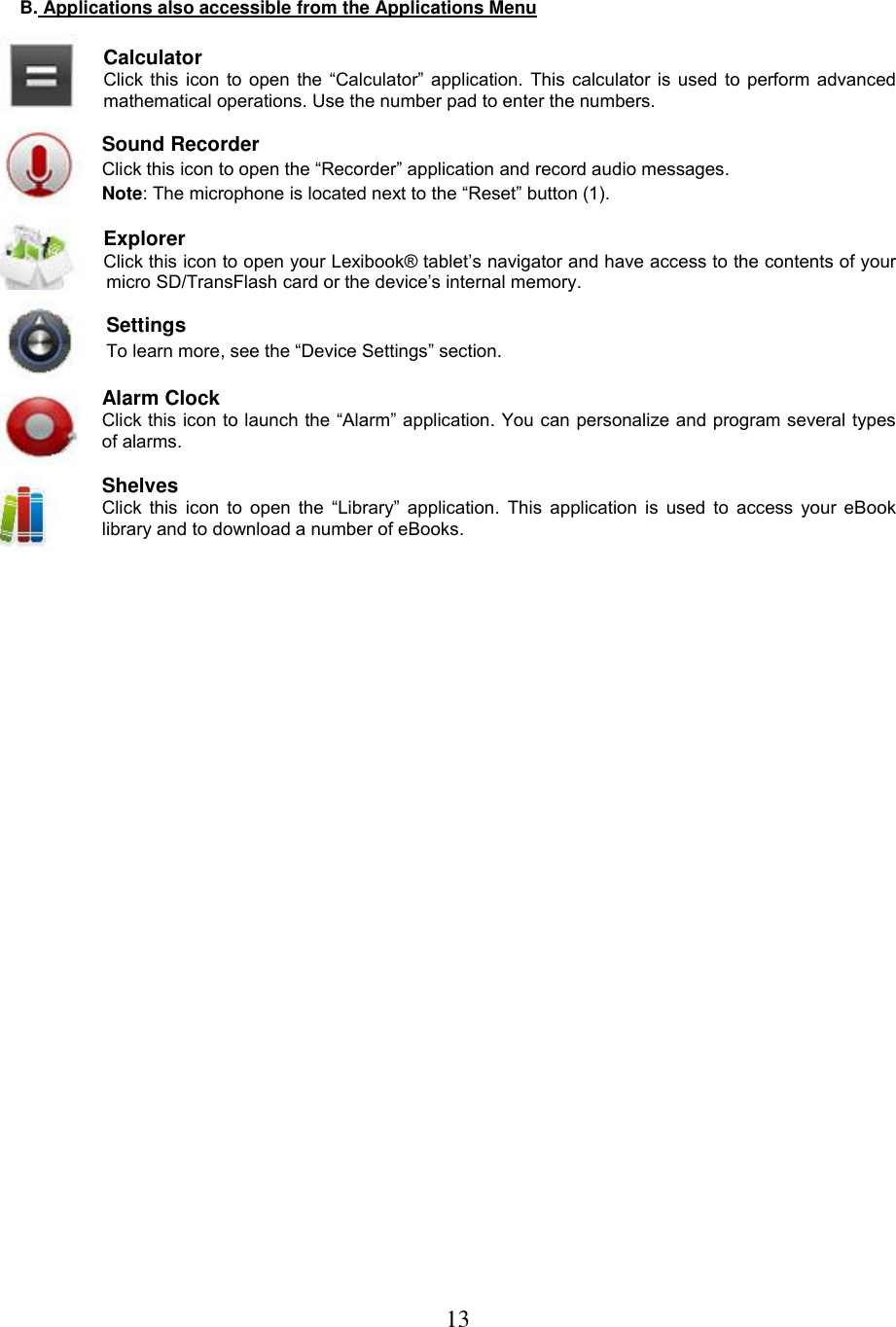 13   B. Applications also accessible from the Applications Menu    Calculator  Click this icon to open the “Calculator” application. This calculator is used to perform advanced mathematical operations. Use the number pad to enter the numbers.  Sound Recorder Click this icon to open the “Recorder” application and record audio messages.  Note: The microphone is located next to the “Reset” button (1).  Explorer  Click this icon to open your Lexibook® tablet’s navigator and have access to the contents of your micro SD/TransFlash card or the device’s internal memory.   Settings To learn more, see the “Device Settings” section.  Alarm Clock Click this icon to launch the “Alarm” application. You can personalize and program several types of alarms.  Shelves Click this  icon to open  the “Library” application. This application  is used to access  your eBook library and to download a number of eBooks.  