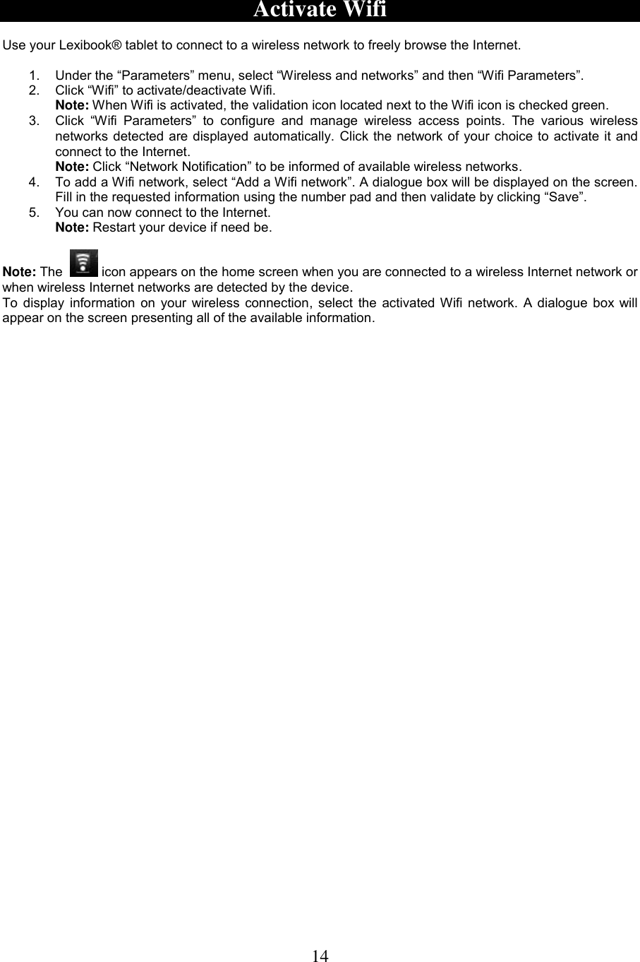 14   Activate Wifi  Use your Lexibook® tablet to connect to a wireless network to freely browse the Internet.  1.  Under the “Parameters” menu, select “Wireless and networks” and then “Wifi Parameters”.  2.  Click “Wifi” to activate/deactivate Wifi.  Note: When Wifi is activated, the validation icon located next to the Wifi icon is checked green.   3.  Click  “Wifi  Parameters”  to  configure  and  manage  wireless  access  points.  The  various  wireless networks detected are displayed automatically. Click the network of your choice to activate it and connect to the Internet. Note: Click “Network Notification” to be informed of available wireless networks. 4.  To add a Wifi network, select “Add a Wifi network”. A dialogue box will be displayed on the screen. Fill in the requested information using the number pad and then validate by clicking “Save”. 5.  You can now connect to the Internet.  Note: Restart your device if need be.  Note: The    icon appears on the home screen when you are connected to a wireless Internet network or when wireless Internet networks are detected by the device. To display information on your wireless connection, select the activated Wifi network. A dialogue box will appear on the screen presenting all of the available information. 