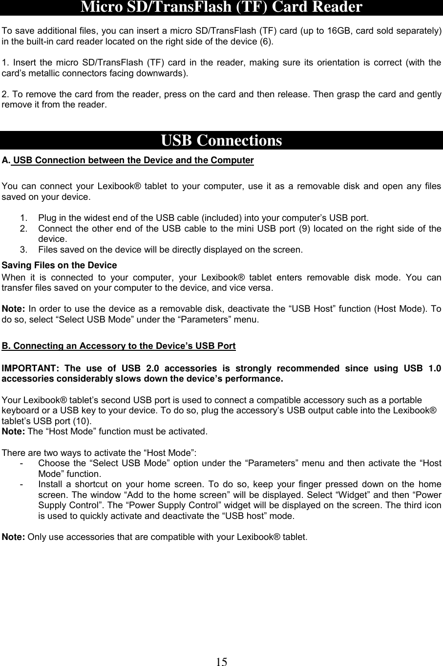 15   Micro SD/TransFlash (TF) Card Reader  To save additional files, you can insert a micro SD/TransFlash (TF) card (up to 16GB, card sold separately) in the built-in card reader located on the right side of the device (6).  1. Insert the micro SD/TransFlash (TF) card in the reader, making sure its orientation is correct (with the card’s metallic connectors facing downwards).  2. To remove the card from the reader, press on the card and then release. Then grasp the card and gently remove it from the reader.   USB Connections A. USB Connection between the Device and the Computer   You can connect your Lexibook® tablet to your computer, use it as a removable disk and open any files saved on your device.  1.  Plug in the widest end of the USB cable (included) into your computer’s USB port.  2.  Connect the other end of the USB cable to the mini USB port (9) located on the right side of the device.  3.  Files saved on the device will be directly displayed on the screen.   Saving Files on the Device When  it  is  connected  to  your  computer,  your  Lexibook®  tablet  enters  removable  disk  mode.  You  can transfer files saved on your computer to the device, and vice versa.  Note: In order to use the device as a removable disk, deactivate the “USB Host” function (Host Mode). To do so, select “Select USB Mode” under the “Parameters” menu.  B. Connecting an Accessory to the Device’s USB Port  IMPORTANT:  The  use  of  USB  2.0  accessories  is  strongly  recommended  since  using  USB  1.0 accessories considerably slows down the device’s performance.  Your Lexibook® tablet’s second USB port is used to connect a compatible accessory such as a portable keyboard or a USB key to your device. To do so, plug the accessory’s USB output cable into the Lexibook® tablet’s USB port (10). Note: The “Host Mode” function must be activated.  There are two ways to activate the “Host Mode”:  -  Choose the “Select USB Mode” option under the “Parameters” menu and then activate the “Host Mode” function. -  Install a shortcut  on your home screen.  To  do so, keep your finger pressed down on the  home screen. The window “Add to the home screen” will be displayed. Select “Widget” and then “Power Supply Control”. The “Power Supply Control” widget will be displayed on the screen. The third icon is used to quickly activate and deactivate the “USB host” mode.  Note: Only use accessories that are compatible with your Lexibook® tablet. 