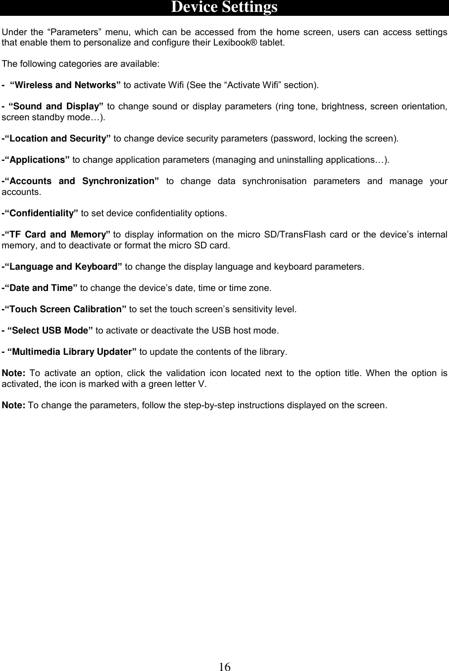 16     Device Settings  Under the “Parameters” menu, which can be accessed from the home screen, users can access settings that enable them to personalize and configure their Lexibook® tablet.  The following categories are available:   -  “Wireless and Networks” to activate Wifi (See the “Activate Wifi” section).  - “Sound and Display” to change sound or display parameters (ring tone, brightness, screen orientation, screen standby mode…).  -“Location and Security” to change device security parameters (password, locking the screen).   -“Applications” to change application parameters (managing and uninstalling applications…).  -“Accounts  and  Synchronization” to  change  data  synchronisation  parameters  and  manage  your accounts.  -“Confidentiality” to set device confidentiality options.  -“TF  Card  and Memory” to display information on the micro SD/TransFlash card or the device’s internal memory, and to deactivate or format the micro SD card.  -“Language and Keyboard” to change the display language and keyboard parameters.  -“Date and Time” to change the device’s date, time or time zone.  -“Touch Screen Calibration” to set the touch screen’s sensitivity level.  - “Select USB Mode” to activate or deactivate the USB host mode.  - “Multimedia Library Updater” to update the contents of the library.  Note:  To  activate  an option, click  the  validation  icon  located  next  to  the option title.  When  the  option is activated, the icon is marked with a green letter V.  Note: To change the parameters, follow the step-by-step instructions displayed on the screen. 