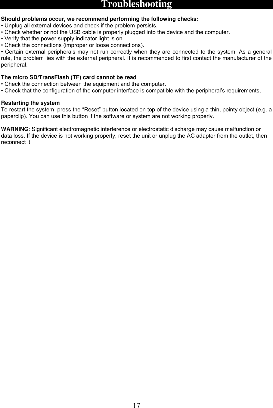 17   Troubleshooting  Should problems occur, we recommend performing the following checks: • Unplug all external devices and check if the problem persists.  • Check whether or not the USB cable is properly plugged into the device and the computer. • Verify that the power supply indicator light is on. • Check the connections (improper or loose connections).  • Certain external peripherals may not run correctly when they are connected to the system. As a  general rule, the problem lies with the external peripheral. It is recommended to first contact the manufacturer of the peripheral.  The micro SD/TransFlash (TF) card cannot be read • Check the connection between the equipment and the computer. • Check that the configuration of the computer interface is compatible with the peripheral’s requirements.  Restarting the system  To restart the system, press the “Reset” button located on top of the device using a thin, pointy object (e.g. a paperclip). You can use this button if the software or system are not working properly.  WARNING: Significant electromagnetic interference or electrostatic discharge may cause malfunction or data loss. If the device is not working properly, reset the unit or unplug the AC adapter from the outlet, then reconnect it. 