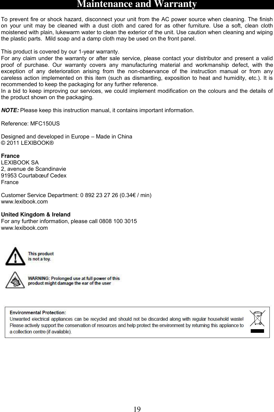 19   Maintenance and Warranty  To prevent fire or shock hazard, disconnect your unit from the AC power source when cleaning. The finish on  your  unit  may be  cleaned  with  a  dust cloth  and  cared  for  as  other  furniture.  Use a  soft,  clean  cloth moistened with plain, lukewarm water to clean the exterior of the unit. Use caution when cleaning and wiping the plastic parts.  Mild soap and a damp cloth may be used on the front panel.  This product is covered by our 1-year warranty. For any claim under the warranty or after sale service, please contact your distributor and present a valid proof  of  purchase.  Our  warranty  covers  any  manufacturing  material  and  workmanship  defect,  with  the exception  of  any  deterioration  arising  from  the  non-observance  of  the  instruction  manual  or  from  any careless action implemented on this item (such as dismantling, exposition to heat and humidity, etc.). It is recommended to keep the packaging for any further reference. In a bid to keep improving our services, we could implement modification on the colours and the details of the product shown on the packaging.  NOTE: Please keep this instruction manual, it contains important information.   Reference: MFC150US  Designed and developed in Europe – Made in China © 2011 LEXIBOOK®  France LEXIBOOK SA 2, avenue de Scandinavie 91953 Courtabœuf Cedex France  Customer Service Department: 0 892 23 27 26 (0.34€ / min) www.lexibook.com    United Kingdom &amp; Ireland For any further information, please call 0808 100 3015 www.lexibook.com     