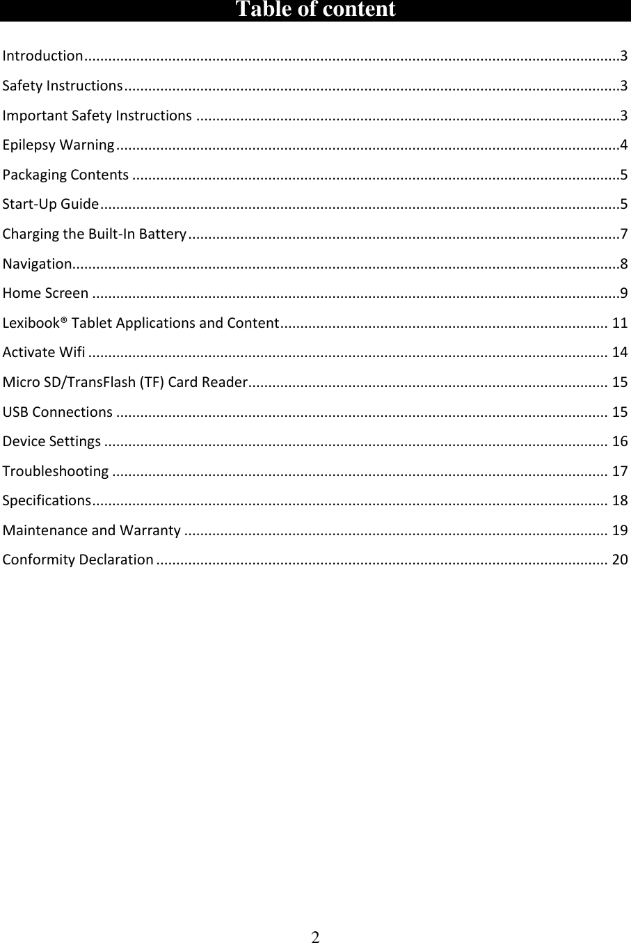 2   Table of content   Introduction ......................................................................................................................................3 Safety Instructions ............................................................................................................................3 Important Safety Instructions ..........................................................................................................3 Epilepsy Warning ..............................................................................................................................4 Packaging Contents ..........................................................................................................................5 Start-Up Guide ..................................................................................................................................5 Charging the Built-In Battery ............................................................................................................7 Navigation.........................................................................................................................................8 Home Screen ....................................................................................................................................9 Lexibook® Tablet Applications and Content .................................................................................. 11 Activate Wifi .................................................................................................................................. 14 Micro SD/TransFlash (TF) Card Reader .......................................................................................... 15 USB Connections ........................................................................................................................... 15 Device Settings .............................................................................................................................. 16 Troubleshooting ............................................................................................................................ 17 Specifications ................................................................................................................................. 18 Maintenance and Warranty .......................................................................................................... 19 Conformity Declaration ................................................................................................................. 20     