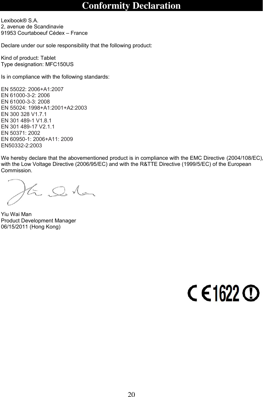 20   Conformity Declaration  Lexibook® S.A. 2, avenue de Scandinavie 91953 Courtaboeuf Cédex – France  Declare under our sole responsibility that the following product:   Kind of product: Tablet Type designation: MFC150US Is in compliance with the following standards:  EN 55022: 2006+A1:2007 EN 61000-3-2: 2006 EN 61000-3-3: 2008 EN 55024: 1998+A1:2001+A2:2003 EN 300 328 V1.7.1 EN 301 489-1 V1.8.1 EN 301 489-17 V2.1.1 EN 50371: 2002 EN 60950-1: 2006+A11: 2009 EN50332-2:2003  We hereby declare that the abovementioned product is in compliance with the EMC Directive (2004/108/EC), with the Low Voltage Directive (2006/95/EC) and with the R&amp;TTE Directive (1999/5/EC) of the European Commission.       Yiu Wai Man Product Development Manager 06/15/2011 (Hong Kong)     