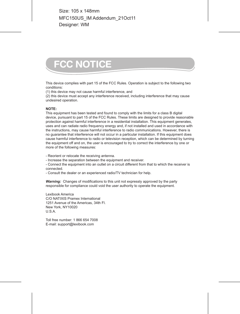 FCC NOTICEThis device complies with part 15 of the FCC Rules. Operation is subject to the following two conditions: (1) this device may not cause harmful interference, and(2) this device must accept any interference received, including interference that may cause undesired operation. NOTE:  This equipment has been tested and found to comply with the limits for a class B digital device, pursuant to part 15 of the FCC Rules. These limits are designed to provide reasonable protection against harmful interference in a residential installation. This equipment generates, uses and can radiate radio frequency energy and, if not installed and used in accordance with the instructions, may cause harmful interference to radio communications. However, there is no guarantee that interference will not occur in a particular installation. If this equipment does cause harmful interference to radio or television reception, which can be determined by turning the equipment off and on, the user is encouraged to try to correct the interference by one or more of the following measures: - Reorient or relocate the receiving antenna. - Increase the separation between the equipment and receiver. - Connect the equipment into an outlet on a circuit different from that to which the receiver is connected. - Consult the dealer or an experienced radio/TV technician for help. Warning:  Changes of modifications to this unit not expressly approved by the party responsible for compliance could void the user authority to operate the equipment. Lexibook AmericaC/O NATIXIS Pramex International1251 Avenue of the Americas, 34th Fl.New York, NY10020U.S.A.Toll free number: 1 866 654 7008E-mail: support@lexibook.comMFC150US_IM Addendum_21Oct11Size: 105 x 148mmDesigner: WM