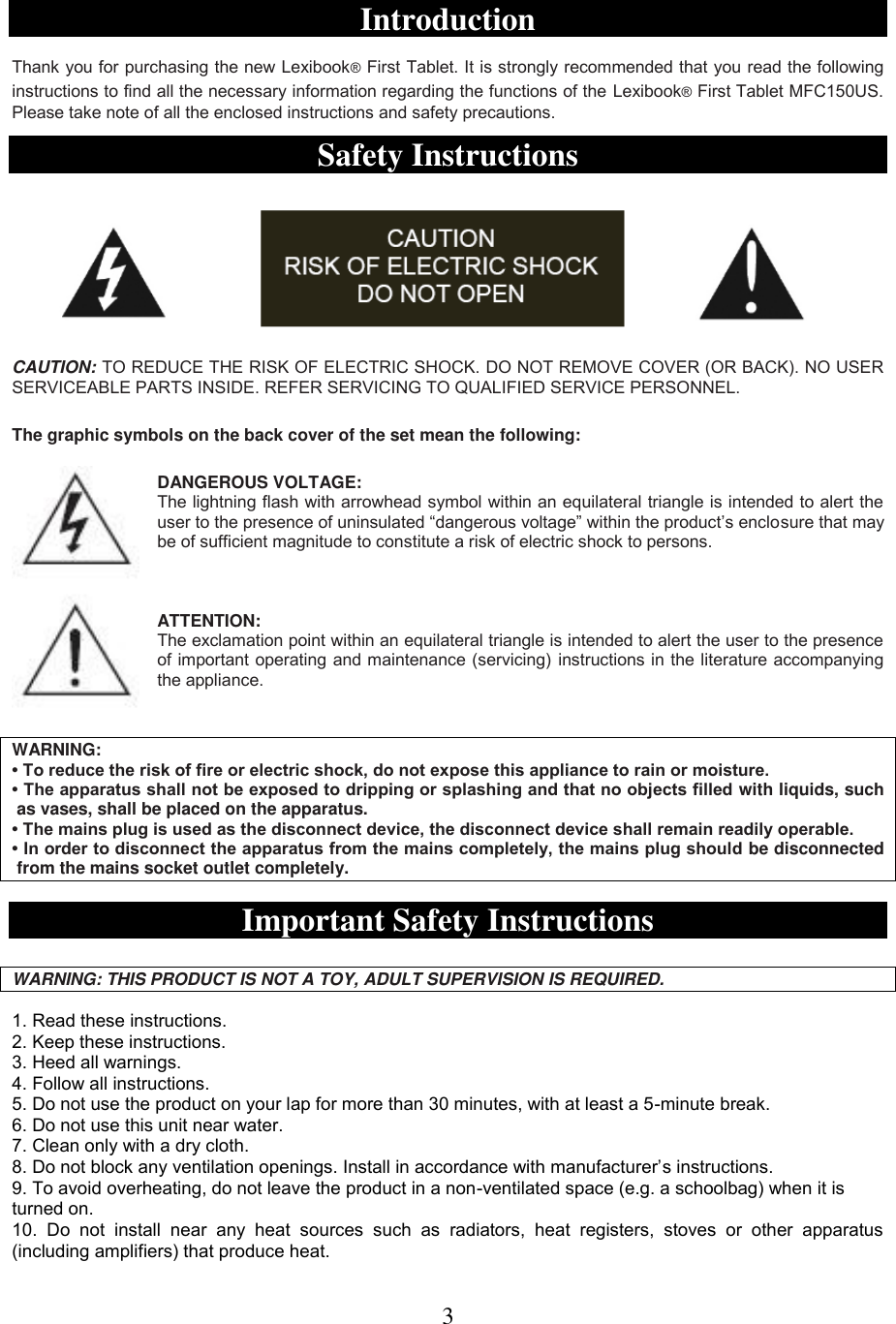 3  ENGLISH  Introduction  Thank you for purchasing the new Lexibook® First Tablet. It is strongly recommended that you read the following instructions to find all the necessary information regarding the functions of the Lexibook® First Tablet MFC150US. Please take note of all the enclosed instructions and safety precautions.  Safety Instructions    CAUTION: TO REDUCE THE RISK OF ELECTRIC SHOCK. DO NOT REMOVE COVER (OR BACK). NO USER SERVICEABLE PARTS INSIDE. REFER SERVICING TO QUALIFIED SERVICE PERSONNEL.  The graphic symbols on the back cover of the set mean the following:  DANGEROUS VOLTAGE: The lightning flash with arrowhead symbol within an equilateral triangle is intended to alert the user to the presence of uninsulated “dangerous voltage” within the product’s enclosure that may be of sufficient magnitude to constitute a risk of electric shock to persons.    ATTENTION: The exclamation point within an equilateral triangle is intended to alert the user to the presence of important operating and maintenance (servicing) instructions in the literature accompanying the appliance.   WARNING: • To reduce the risk of fire or electric shock, do not expose this appliance to rain or moisture. • The apparatus shall not be exposed to dripping or splashing and that no objects filled with liquids, such  as vases, shall be placed on the apparatus. • The mains plug is used as the disconnect device, the disconnect device shall remain readily operable. • In order to disconnect the apparatus from the mains completely, the mains plug should be disconnected  from the mains socket outlet completely.  Important Safety Instructions  WARNING: THIS PRODUCT IS NOT A TOY, ADULT SUPERVISION IS REQUIRED.  1. Read these instructions. 2. Keep these instructions. 3. Heed all warnings. 4. Follow all instructions. 5. Do not use the product on your lap for more than 30 minutes, with at least a 5-minute break. 6. Do not use this unit near water. 7. Clean only with a dry cloth. 8. Do not block any ventilation openings. Install in accordance with manufacturer’s instructions. 9. To avoid overheating, do not leave the product in a non-ventilated space (e.g. a schoolbag) when it is     turned on. 10.  Do  not  install  near  any  heat  sources  such  as  radiators,  heat  registers,  stoves  or  other  apparatus (including amplifiers) that produce heat. 