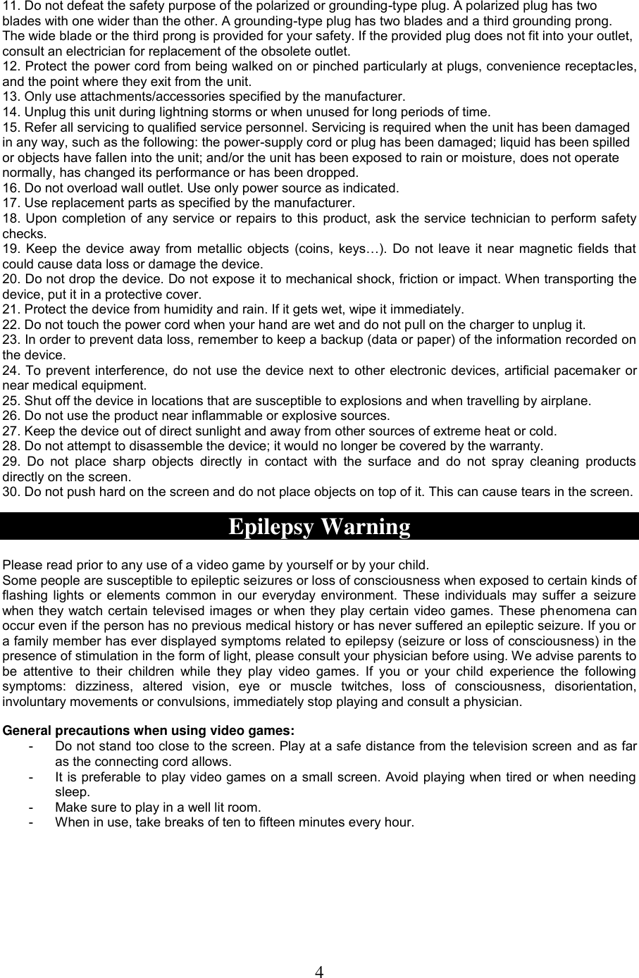 4  11. Do not defeat the safety purpose of the polarized or grounding-type plug. A polarized plug has two blades with one wider than the other. A grounding-type plug has two blades and a third grounding prong. The wide blade or the third prong is provided for your safety. If the provided plug does not fit into your outlet, consult an electrician for replacement of the obsolete outlet. 12. Protect the power cord from being walked on or pinched particularly at plugs, convenience receptacles, and the point where they exit from the unit. 13. Only use attachments/accessories specified by the manufacturer. 14. Unplug this unit during lightning storms or when unused for long periods of time. 15. Refer all servicing to qualified service personnel. Servicing is required when the unit has been damaged in any way, such as the following: the power-supply cord or plug has been damaged; liquid has been spilled or objects have fallen into the unit; and/or the unit has been exposed to rain or moisture, does not operate normally, has changed its performance or has been dropped. 16. Do not overload wall outlet. Use only power source as indicated. 17. Use replacement parts as specified by the manufacturer. 18. Upon completion of any service or repairs to this product, ask the service technician to perform safety checks. 19.  Keep the  device  away  from  metallic  objects  (coins,  keys…).  Do  not  leave  it  near  magnetic  fields  that could cause data loss or damage the device. 20. Do not drop the device. Do not expose it to mechanical shock, friction or impact. When transporting the device, put it in a protective cover.  21. Protect the device from humidity and rain. If it gets wet, wipe it immediately. 22. Do not touch the power cord when your hand are wet and do not pull on the charger to unplug it. 23. In order to prevent data loss, remember to keep a backup (data or paper) of the information recorded on the device.  24. To prevent interference, do not use the device next to other electronic devices, artificial pacemaker or near medical equipment. 25. Shut off the device in locations that are susceptible to explosions and when travelling by airplane. 26. Do not use the product near inflammable or explosive sources.  27. Keep the device out of direct sunlight and away from other sources of extreme heat or cold.  28. Do not attempt to disassemble the device; it would no longer be covered by the warranty. 29.  Do  not  place  sharp  objects  directly  in  contact  with  the  surface  and  do  not  spray  cleaning  products directly on the screen. 30. Do not push hard on the screen and do not place objects on top of it. This can cause tears in the screen.  Epilepsy Warning  Please read prior to any use of a video game by yourself or by your child.  Some people are susceptible to epileptic seizures or loss of consciousness when exposed to certain kinds of flashing lights or elements common in our everyday environment. These individuals may suffer a seizure when they watch certain televised images or when they play certain video games. These phenomena can occur even if the person has no previous medical history or has never suffered an epileptic seizure. If you or a family member has ever displayed symptoms related to epilepsy (seizure or loss of consciousness) in the presence of stimulation in the form of light, please consult your physician before using. We advise parents to be  attentive  to  their  children  while  they  play  video  games.  If  you  or  your  child  experience  the  following symptoms:  dizziness,  altered  vision,  eye  or  muscle  twitches,  loss  of  consciousness,  disorientation, involuntary movements or convulsions, immediately stop playing and consult a physician.  General precautions when using video games: -  Do not stand too close to the screen. Play at a safe distance from the television screen and as far as the connecting cord allows. -  It is preferable to play video games on a small screen. Avoid playing when tired or when needing sleep. -  Make sure to play in a well lit room. -  When in use, take breaks of ten to fifteen minutes every hour. 