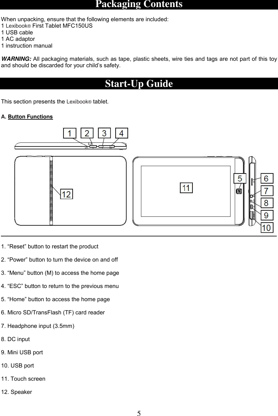 5   Packaging Contents  When unpacking, ensure that the following elements are included:  1 Lexibook® First Tablet MFC150US1 USB cable 1 AC adaptor 1 instruction manual  WARNING: All packaging materials, such as tape, plastic sheets, wire ties and tags are not part of this toy and should be discarded for your child’s safety.  Start-Up Guide  This section presents the Lexibook® tablet.   A. Button Functions    1. “Reset” button to restart the product  2. “Power” button to turn the device on and off  3. “Menu” button (M) to access the home page  4. “ESC” button to return to the previous menu   5. “Home” button to access the home page  6. Micro SD/TransFlash (TF) card reader  7. Headphone input (3.5mm)  8. DC input  9. Mini USB port  10. USB port  11. Touch screen  12. Speaker 