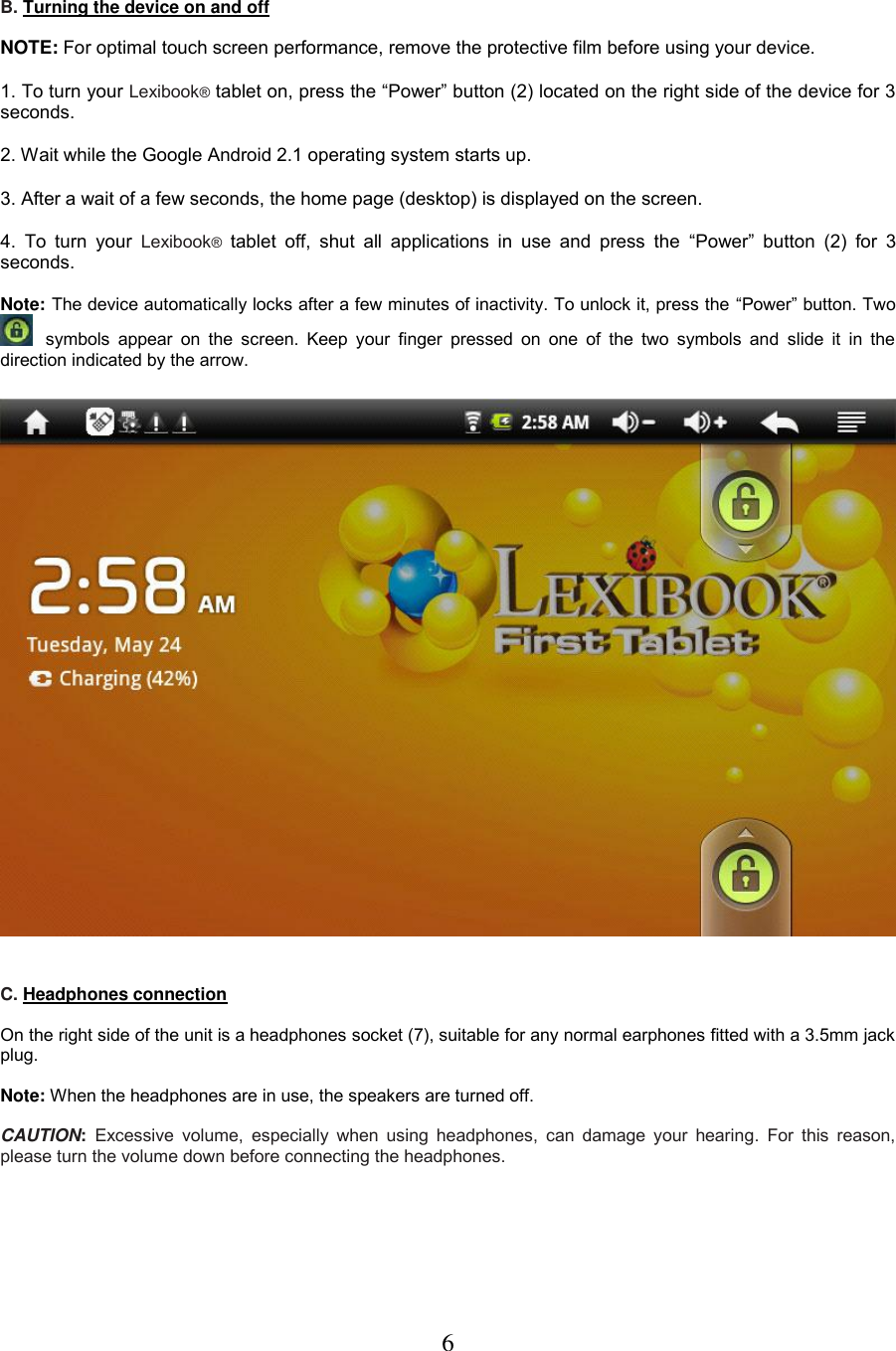 6   B. Turning the device on and off  NOTE: For optimal touch screen performance, remove the protective film before using your device.  1. To turn your Lexibook® tablet on, press the “Power” button (2) located on the right side of the device for 3 seconds.  2. Wait while the Google Android 2.1 operating system starts up.   3. After a wait of a few seconds, the home page (desktop) is displayed on the screen.  4.  To  turn  your  Lexibook® tablet  off,  shut  all  applications  in  use  and  press  the  “Power” button  (2)  for  3 seconds.  Note: The device automatically locks after a few minutes of inactivity. To unlock it, press the “Power” button. Two    symbols appear  on  the  screen.  Keep  your  finger  pressed  on  one of  the  two  symbols  and  slide it  in  the direction indicated by the arrow.      C. Headphones connection  On the right side of the unit is a headphones socket (7), suitable for any normal earphones fitted with a 3.5mm jack plug.   Note: When the headphones are in use, the speakers are turned off.  CAUTION:  Excessive  volume,  especially  when using  headphones,  can damage your  hearing.  For this  reason, please turn the volume down before connecting the headphones. 