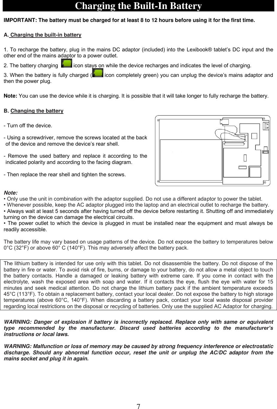 7   Charging the Built-In Battery  IMPORTANT: The battery must be charged for at least 8 to 12 hours before using it for the first time.    A. Charging the built-in battery  1. To recharge the battery, plug in the mains DC adaptor (included) into the Lexibook® tablet’s DC input and the other end of the mains adaptor to a power outlet.  2. The battery charging    icon stays on while the device recharges and indicates the level of charging. 3. When the battery is fully charged (  icon completely green) you can unplug the device’s mains adaptor and then the power plug.  Note: You can use the device while it is charging. It is possible that it will take longer to fully recharge the battery.   B. Changing the battery   - Turn off the device.  - Using a screwdriver, remove the screws located at the back of the device and remove the device’s rear shell.  -  Remove the  used  battery and  replace it according to the indicated polarity and according to the facing diagram.  - Then replace the rear shell and tighten the screws.   Note:  • Only use the unit in combination with the adaptor supplied. Do not use a different adaptor to power the tablet. • Whenever possible, keep the AC adaptor plugged into the laptop and an electrical outlet to recharge the battery. • Always wait at least 5 seconds after having turned off the device before restarting it. Shutting off and immediately turning on the device can damage the electrical circuits. • The power outlet to which the device is plugged in must be installed near the equipment and must always be readily accessible.  The battery life may vary based on usage patterns of the device. Do not expose the battery to temperatures below 0°C (32°F) or above 60° C (140°F). This may adversely affect the battery pack.  The lithium battery is intended for use only with this tablet. Do not disassemble the battery. Do not dispose of the battery in fire or water. To avoid risk of fire, burns, or damage to your battery, do not allow a metal object to touch the battery contacts.  Handle a  damaged or  leaking  battery  with  extreme care. If  you  come  in  contact with the electrolyte, wash the exposed area with soap and water. If it contacts the eye, flush the eye  with water for  15 minutes and seek medical attention. Do not charge the lithium battery pack if the ambient temperature exceeds 45°C (113°F). To obtain a replacement battery, contact your local dealer. Do not expose the battery to high storage temperatures (above 60°C, 140°F). When discarding a battery pack, contact your local waste disposal provider regarding local restrictions on the disposal or recycling of batteries. Only use the supplied AC Adaptor for charging.  WARNING: Danger of  explosion if  battery is incorrectly replaced. Replace only with  same or equivalent type  recommended  by  the  manufacturer.  Discard  used  batteries  according  to  the  manufacturer’s instructions or local laws.  WARNING: Malfunction or loss of memory may be caused by strong frequency interference or electrostatic discharge.  Should  any  abnormal  function  occur,  reset  the  unit  or  unplug  the  AC/DC  adaptor  from  the mains socket and plug it in again. 