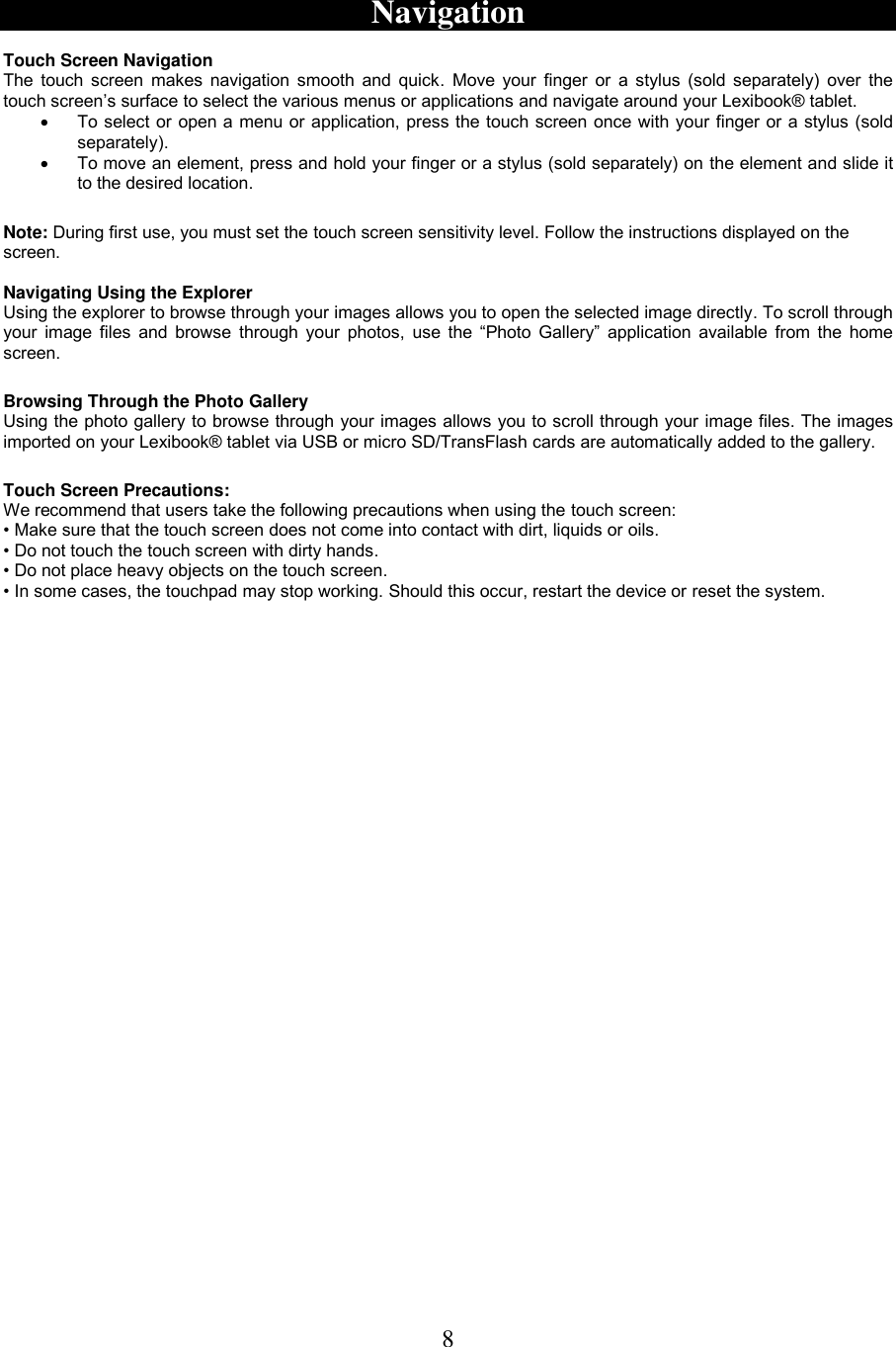 8   Navigation  Touch Screen Navigation The touch  screen makes  navigation smooth and quick.  Move your  finger  or  a stylus  (sold separately) over the touch screen’s surface to select the various menus or applications and navigate around your Lexibook® tablet.   To select or open a menu or application, press the touch screen once with your finger or a stylus (sold separately).    To move an element, press and hold your finger or a stylus (sold separately) on the element and slide it to the desired location.  Note: During first use, you must set the touch screen sensitivity level. Follow the instructions displayed on the screen.  Navigating Using the Explorer  Using the explorer to browse through your images allows you to open the selected image directly. To scroll through your image files  and browse through your  photos, use the “Photo  Gallery”  application available from the home screen.   Browsing Through the Photo Gallery Using the photo gallery to browse through your images allows you to scroll through your image files. The images imported on your Lexibook® tablet via USB or micro SD/TransFlash cards are automatically added to the gallery.  Touch Screen Precautions: We recommend that users take the following precautions when using the touch screen:  • Make sure that the touch screen does not come into contact with dirt, liquids or oils. • Do not touch the touch screen with dirty hands. • Do not place heavy objects on the touch screen. • In some cases, the touchpad may stop working. Should this occur, restart the device or reset the system. 