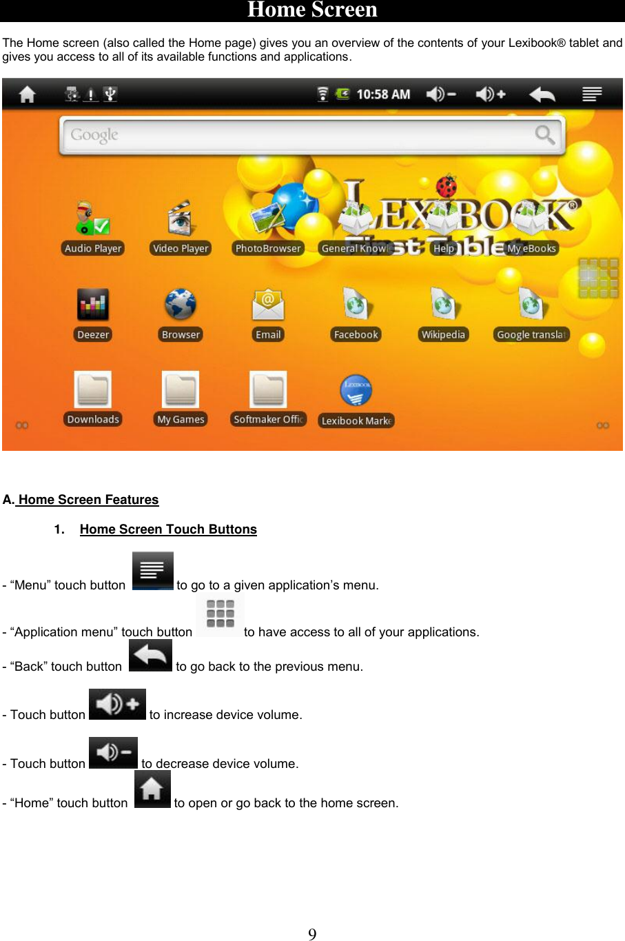 9   Home Screen  The Home screen (also called the Home page) gives you an overview of the contents of your Lexibook® tablet and gives you access to all of its available functions and applications.       A. Home Screen Features  1.  Home Screen Touch Buttons  - “Menu” touch button    to go to a given application’s menu. - “Application menu” touch button  to have access to all of your applications. - “Back” touch button    to go back to the previous menu.  - Touch button   to increase device volume.  - Touch button   to decrease device volume. - “Home” touch button    to open or go back to the home screen. 