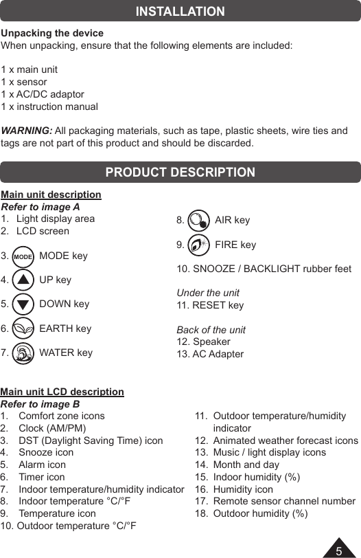 5EnglishINSTALLATIONPRODUCT DESCRIPTIONUnpacking the deviceWhen unpacking, ensure that the following elements are included:1 x main unit1 x sensor1 x AC/DC adaptor1 x instruction manualWARNING: All packaging materials, such as tape, plastic sheets, wire ties and tags are not part of this product and should be discarded.Main unit descriptionRefer to image A1.   Light display area2.   LCD screen3.  MODE   MODE key4.    UP key5.    DOWN key6.    EARTH key7.    WATER keyMain unit LCD descriptionRefer to image B1.   Comfort zone icons2.   Clock (AM/PM)3.   DST (Daylight Saving Time) icon4.   Snooze icon5.   Alarm icon6.   Timer icon7.   Indoor temperature/humidity indicator 8.   Indoor temperature °C/°F9.   Temperature icon 10. Outdoor temperature °C/°F 8.    AIR key9.    FIRE key10. SNOOZE / BACKLIGHT rubber feetUnder the unit11. RESET keyBack of the unit12. Speaker13. AC Adapter 11.  Outdoor temperature/humidity indicator12.  Animated weather forecast icons13.  Music / light display icons14.  Month and day15.  Indoor humidity (%)16.  Humidity icon17.  Remote sensor channel number18.  Outdoor humidity (%)