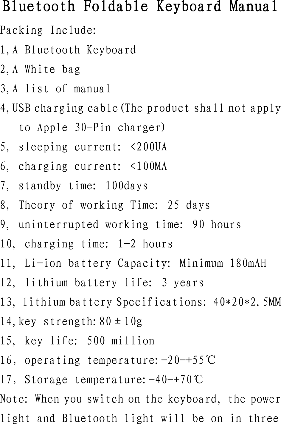 Bluetooth Foldable Keyboard Manual Packing Include: 1,A Bluetooth Keyboard 2,A White bag 3,A list of manual 4,USB charging cable(The product shall not apply to Apple 30-Pin charger) 5, sleeping current: &lt;200UA 6, charging current: &lt;100MA 7, standby time: 100days 8, Theory of working Time: 25 days 9, uninterrupted working time: 90 hours 10, charging time: 1-2 hours 11, Li-ion battery Capacity: Minimum 180mAH 12, lithium battery life: 3 years 13, lithium battery Specifications: 40*20*2.5MM 14,key strength:80±10g 15, key life: 500 million 16，operating temperature:-20-+55℃ 17，Storage temperature:-40-+70℃ Note: When you switch on the keyboard, the power light and Bluetooth light will be on in three 