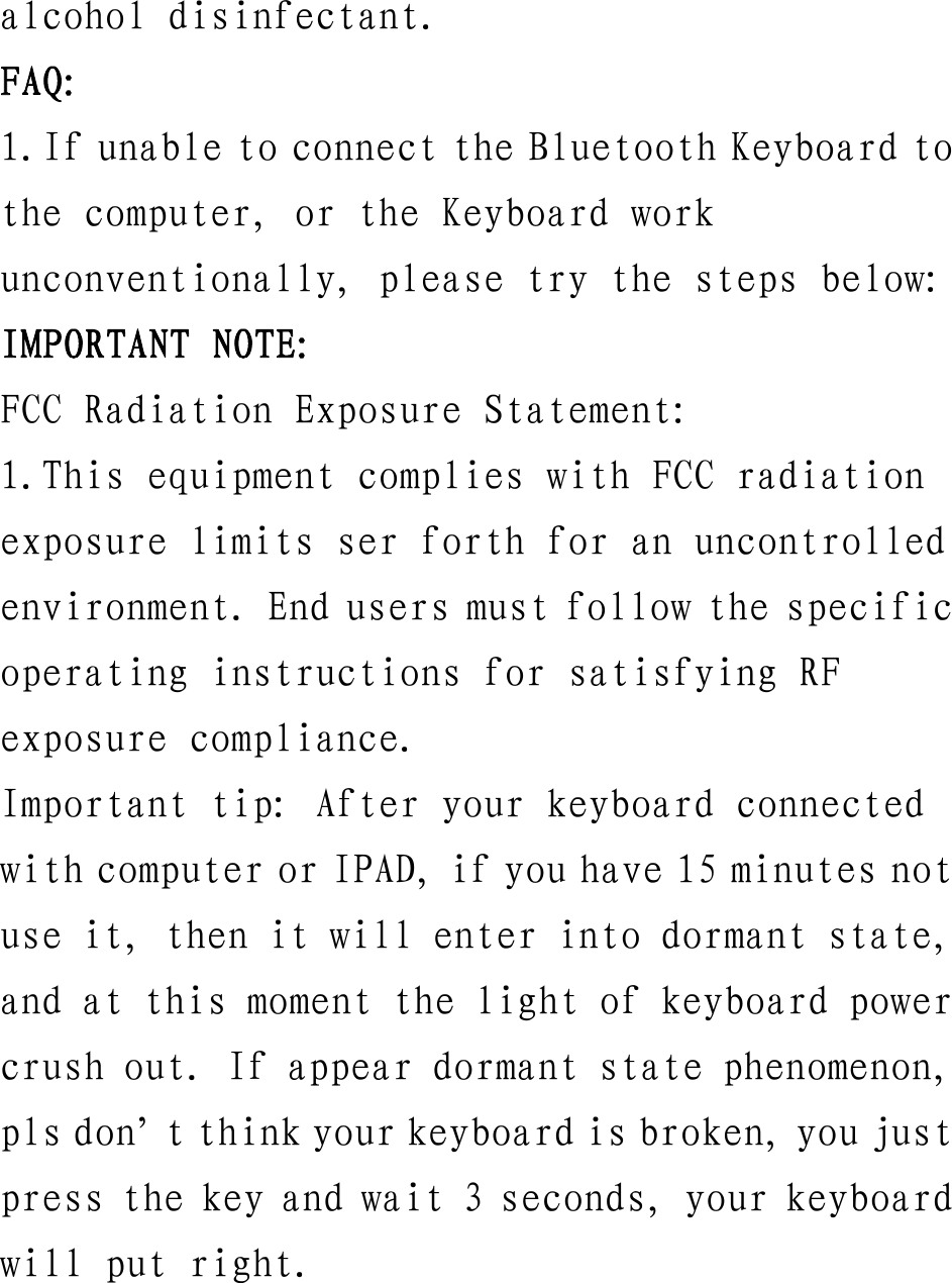 alcohol disinfectant. FAQ: 1.If unable to connect the Bluetooth Keyboard to the computer, or the Keyboard work unconventionally, please try the steps below: IMPORTANT NOTE: FCC Radiation Exposure Statement: 1.This equipment complies with FCC radiation exposure limits ser forth for an uncontrolled environment. End users must follow the specific operating instructions for satisfying RF exposure compliance. Important tip: After your keyboard connected with computer or IPAD, if you have 15 minutes not use it, then it will enter into dormant state, and at this moment the light of keyboard power crush out. If appear dormant state phenomenon, pls don’t think your keyboard is broken, you just press the key and wait 3 seconds, your keyboard will put right. 