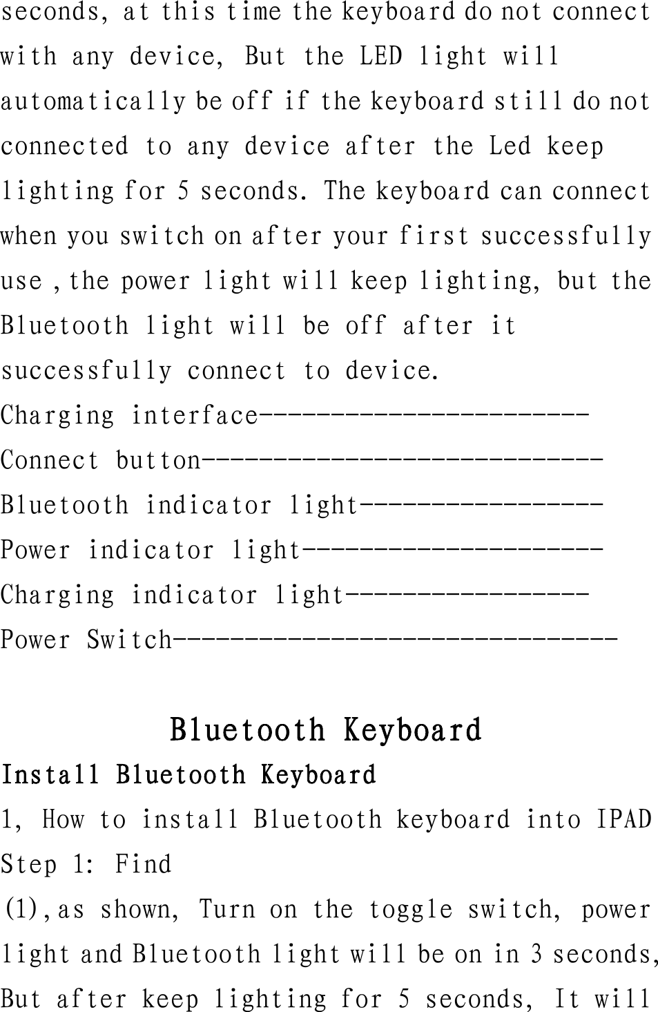 seconds, at this time the keyboard do not connect with any device, But the LED light will automatically be off if the keyboard still do not connected to any device after the Led keep lighting for 5 seconds. The keyboard can connect when you switch on after your first successfully use ,the power light will keep lighting, but the Bluetooth light will be off after it successfully connect to device. Charging interface----------------------- Connect button---------------------------- Bluetooth indicator light----------------- Power indicator light--------------------- Charging indicator light----------------- Power Switch-------------------------------  Bluetooth Keyboard Install Bluetooth Keyboard 1, How to install Bluetooth keyboard into IPAD Step 1: Find (1),as shown, Turn on the toggle switch, power light and Bluetooth light will be on in 3 seconds, But after keep lighting for 5 seconds, It will 