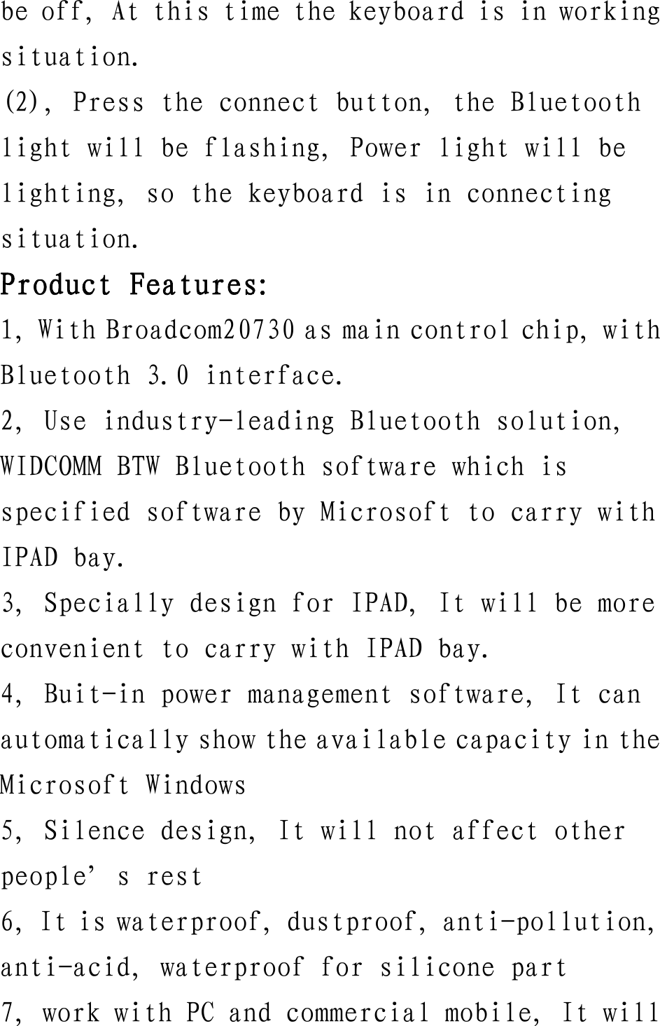 be off, At this time the keyboard is in working situation. (2), Press the connect button, the Bluetooth light will be flashing, Power light will be lighting, so the keyboard is in connecting situation. Product Features: 1, With Broadcom20730 as main control chip, with Bluetooth 3.0 interface. 2, Use industry-leading Bluetooth solution, WIDCOMM BTW Bluetooth software which is specified software by Microsoft to carry with IPAD bay. 3, Specially design for IPAD, It will be more convenient to carry with IPAD bay. 4, Buit-in power management software, It can automatically show the available capacity in the Microsoft Windows 5, Silence design, It will not affect other people’s rest 6, It is waterproof, dustproof, anti-pollution, anti-acid, waterproof for silicone part 7, work with PC and commercial mobile, It will 