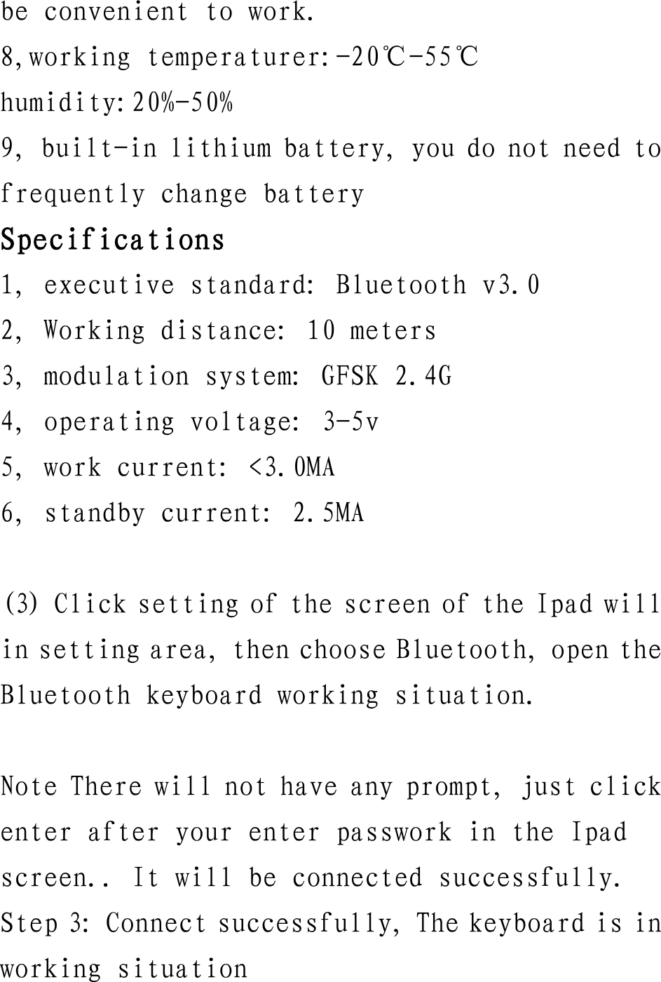 be convenient to work. 8,working temperaturer:-20℃-55℃ humidity:20%-50% 9, built-in lithium battery, you do not need to frequently change battery Specifications 1, executive standard: Bluetooth v3.0 2, Working distance: 10 meters 3, modulation system: GFSK 2.4G 4, operating voltage: 3-5v 5, work current: &lt;3.0MA 6, standby current: 2.5MA  (3) Click setting of the screen of the Ipad will in setting area, then choose Bluetooth, open the Bluetooth keyboard working situation.  Note There will not have any prompt, just click enter after your enter passwork in the Ipad screen.. It will be connected successfully. Step 3: Connect successfully, The keyboard is in working situation   